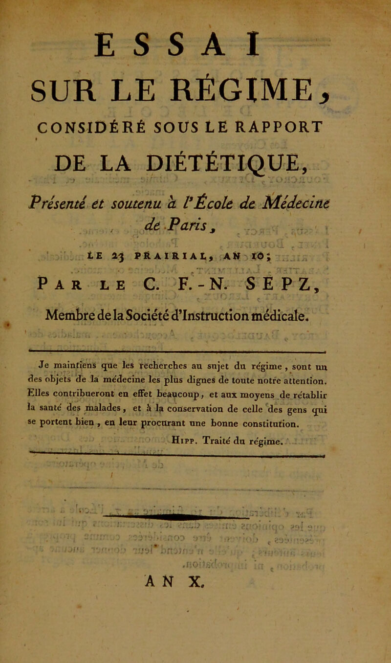 ESSAI SUR LE RÉGIME j CONSIDÉRÉ SOUS LE RAPPORT DE LA DIÉTÉTIQUE, rü ■ Présenté, et soutenu a VÉcole de Médecine , de Paris. ■ • IU< LE 13 PRAIRIAL, AN IÔ J Par le C. F. - N. S E PZ, Membre de la Société d’instruction médicale. -y-, A ' ;••••• Je maintiens que les recherches au snjet du re'gime , sont uu des objets de la me'decine les plus dignes de toute notre attention. Elles contribueront en effet beaucoup, et aux moyens de rétablir la santé' des malades, et à la conservation de celle des gens qui se portent bien , en leur procurant une bonne constitution. Hipp. Traité du régime. -— ■■ • • ' * > e r 'w/**f XK' V j, [j t \ 1 • fiObiàCv >'/< A N X. JJI’.;