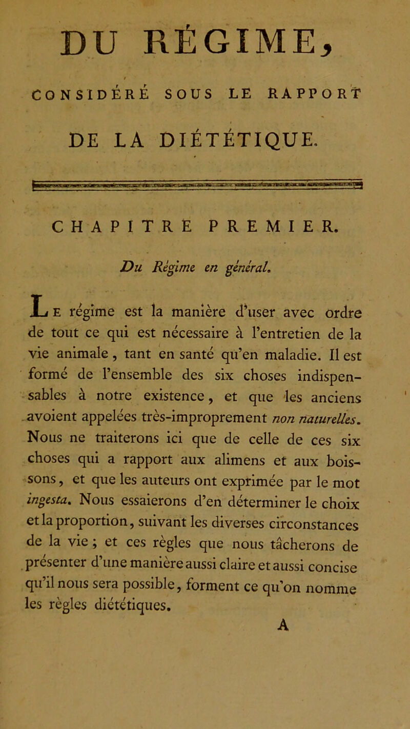 DU RÉGIME* / CONSIDÉRÉ SOUS LE RAPPORT DE LA DIÉTÉTIQUE, CHAPITRE PREMIER. Du Régime en général, L e régime est la manière d’user avec ordre de tout ce qui est nécessaire à l’entretien de la vie animale , tant en santé qu’en maladie. Il est formé de l’ensemble des six choses indispen- sables à notre existence, et que les anciens avoient appelées très-improprement non naturelles. Nous ne traiterons ici que de celle de ces six choses qui a rapport aux alimens et aux bois- sons , et que les auteurs ont exprimée par le mot ingesta. Nous essaierons d’en déterminer le choix et la proportion, suivant les diverses circonstances de la vie ; et ces règles que nous tâcherons de présenter d’une manière aussi claire et aussi concise qu il nous sera possible, forment ce qu’on nomme les règles diététiques. A