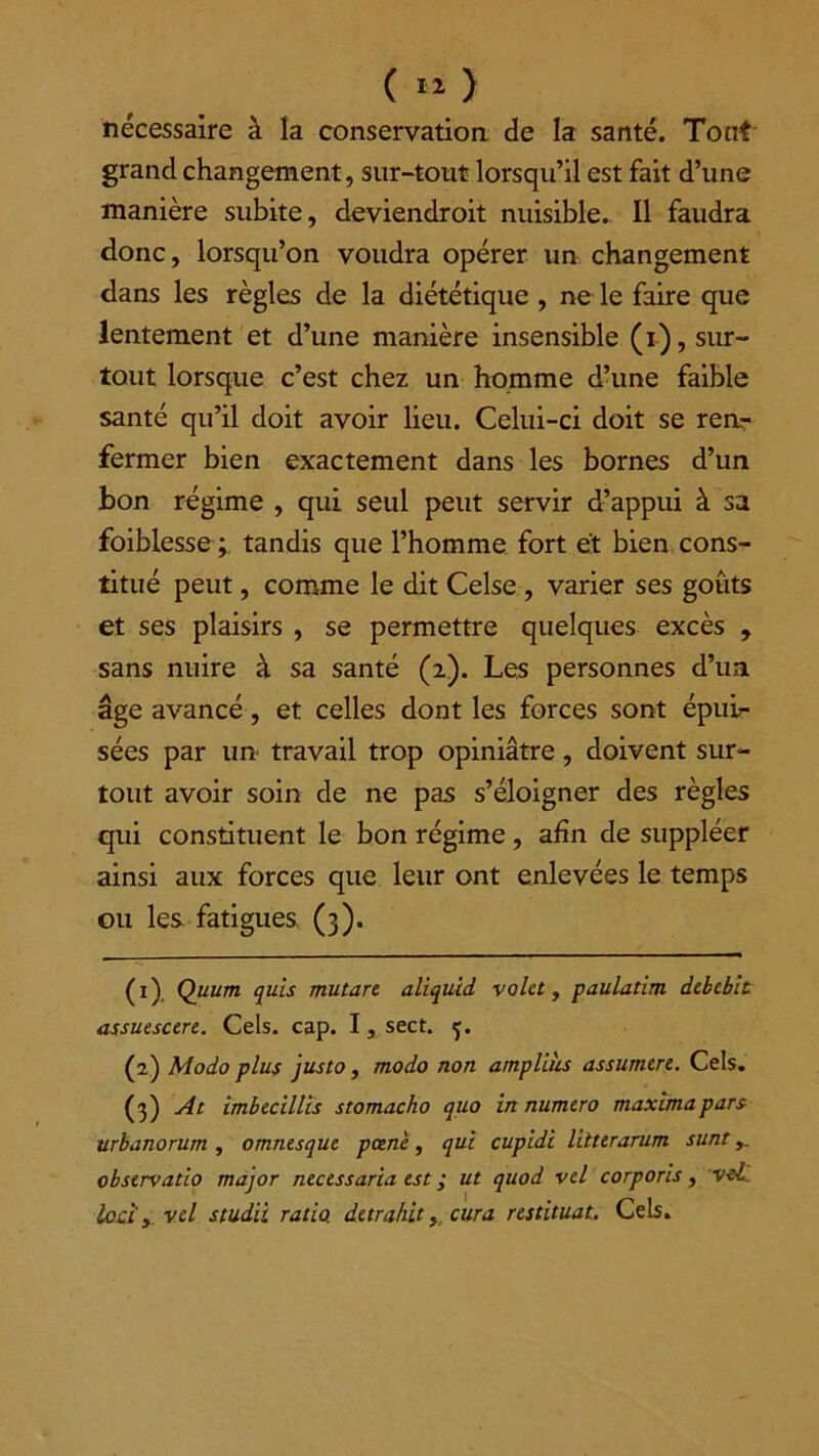 nécessaire à la conservation de la santé. Tout grand changement, sur-tout lorsqu’il est fait d’une manière subite, deviendroit nuisible. Il faudra donc, lorsqu’on voudra opérer un changement dans les règles de la diététique , ne le faire que lentement et d’une manière insensible (i), sur- tout lorsque c’est chez un homme d’une faible santé qu’il doit avoir lieu. Celui-ci doit se ren- fermer bien exactement dans les bornes d’un bon régime , qui seul peut servir d’appui à sa foiblesse ; tandis que l’homme fort et bien cons- titué peut, comme le dit Celse , varier ses goûts et ses plaisirs , se permettre quelques excès , sans nuire à sa santé (2). Les personnes d’un âge avancé, et celles dont les forces sont épui- sées par un travail trop opiniâtre, doivent sur- tout avoir soin de ne pas s’éloigner des règles qui constituent le bon régime, afin de suppléer ainsi aux forces que leur ont enlevées le temps ou les fatigues (3). (ï) Quum quis mutare aliquid volet, paulatim debebit assuescere. Cels. cap. I, sect. 5. (2) Modo plus justo , modo non amplihs assumere. Cels. (3) At imbecillis stomacho quo in numéro maxlmapars urbanorum , omnesque pane, qui cupidi litterarum sunt observatio major necessaria est ; ut quod vel corporis, vel locî y vel studii ratio, de trahit y cura restituât. Cels.