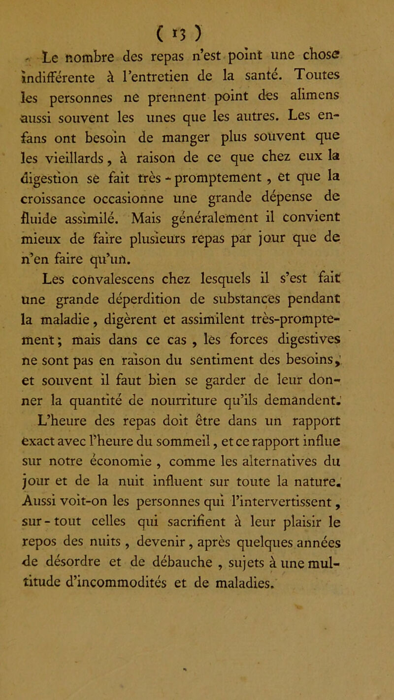 - Le nombre des repas n’est point une chose indifférente à l’entretien de la santé. Toutes les personnes ne prennent point des alimens aussi souvent les unes que les autres. Les en- fans ont besoin de manger plus souvent que les vieillards, à raison de ce que chez eux la digestion se fait très - promptement, et que la croissance occasionne une grande dépense de fluide assimilé. Mais généralement il convient mieux de faire plusieurs repas par jour que de n’en faire qu’un. Les convalescens chez lesquels il s’est fait une grande déperdition de substances pendant la maladie, digèrent et assimilent très-prompte- ment; mais dans ce cas , lès forces digestives ne sont pas en raison du sentiment des besoins,’ et souvent il faut bien se garder de leur don- ner la quantité de nourriture qu’ils demandent.’ L’heure des repas doit être dans un rapport exact avec l’heure du sommeil, et ce rapport influe sur notre économie , comme les alternatives du jour et de la nuit influent sur toute la nature. Aussi voit-on les personnes qui l’intervertissent, sur - tout celles qui sacrifient à leur plaisir le repos des nuits , devenir, après quelques années <le désordre et de débauche , sujets à une mul- titude d’incommodités et de maladies.