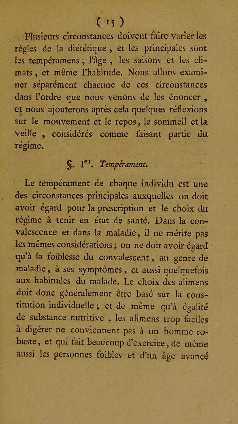 Plusieurs circonstances doivent faire varier les règles de la diététique , et les principales sont les tempéramens , l’âge , les saisons et les cli- mats , et même l’habitude. Nous allons exami- ner séparément chacune de ces circonstances dans l’ordre que nous venons de les énoncer , et nous ajouterons après cela quelques réflexions sur le mouvement et le repos, le sommeil et la veille , considérés comme faisant partie du régime. §. Ier. Tempérament» Le tempérament de chaque individu est une des circonstances principales auxquelles on doit avoir égard pour la prescription et le choix du régime à tenir en état de santé. Dans la con- valescence et dans la maladie, il ne mérite pas les mêmes considérations ; on ne doit avoir égard qu’à la foiblesse du convalescent, au genre de maladie, à ses symptômes , et aussi quelquefois aux habitudes du malade. Le choix des alimens doit donc généralement être basé sur la cons- titution individuelle ; et de même qu’à égalité de substance nutritive , les alimens trop faciles à digérer ne conviennent pas à un homme ro- buste, et qui fait beaucoup d’exercice, de même aussi les personnes foibles et d’un âge avancé