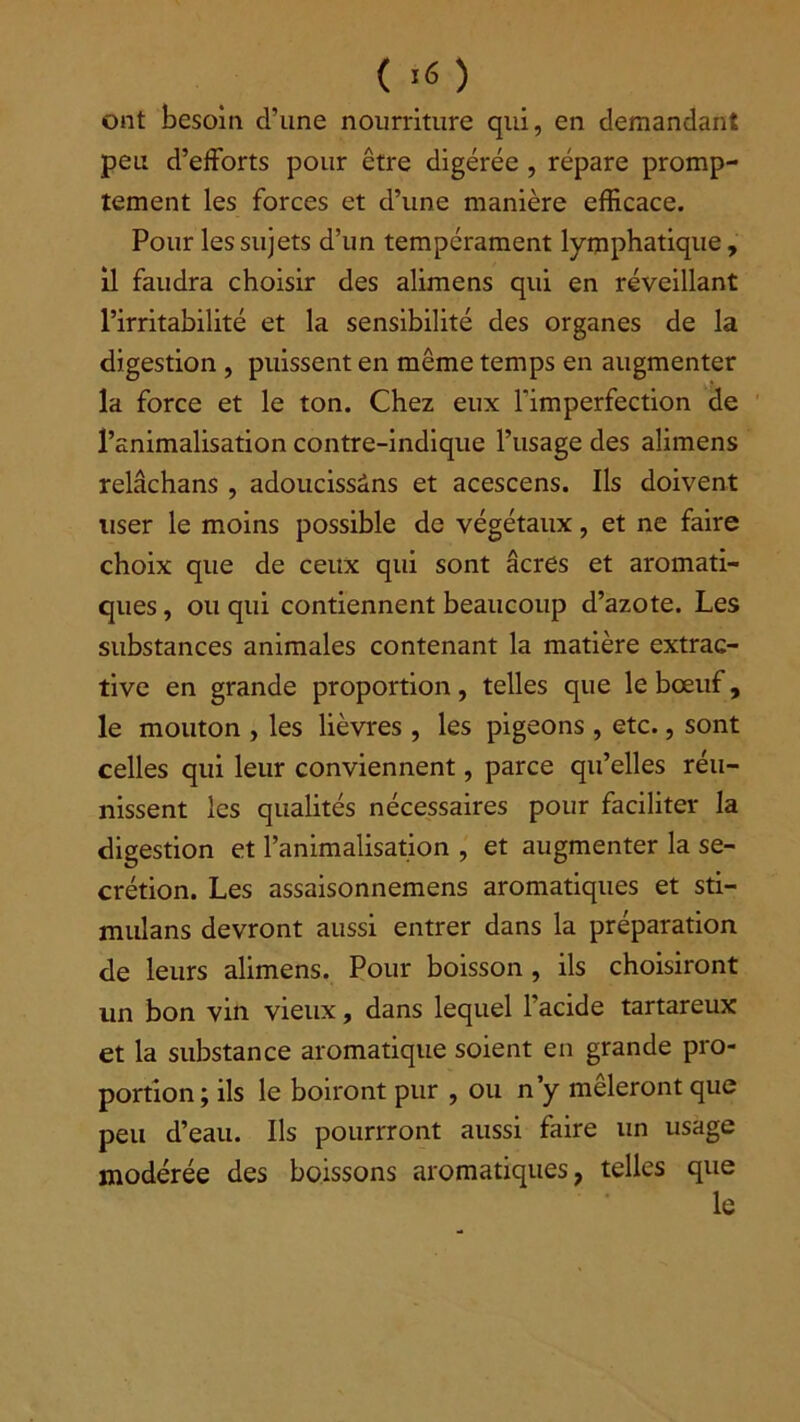 ont besoin d’une nourriture qui, en demandant peu d’efforts pour être digérée , répare promp- tement les forces et d’une manière efficace. Pour les sujets d’un tempérament lymphatique, il faudra choisir des alimens qui en réveillant l’irritabilité et la sensibilité des organes de la digestion , puissent en même temps en augmenter la force et le ton. Chez eux l’imperfection de l’animalisation contre-indique l’usage des alimens relâchans , adoucissâns et acescens. Ils doivent user le moins possible de végétaux, et ne faire choix que de ceux qui sont âcres et aromati- ques , ou qui contiennent beaucoup d’azote. Les substances animales contenant la matière extrac- tive en grande proportion, telles que le bœuf, le mouton , les lièvres , les pigeons , etc., sont celles qui leur conviennent, parce qu’elles réu- nissent les qualités nécessaires pour faciliter la digestion et l’animalisation , et augmenter la se- crétion. Les assaisonnemens aromatiques et sti- mulans devront aussi entrer dans la préparation de leurs alimens. Pour boisson, ils choisiront un bon vin vieux, dans lequel l’acide tartareux et la substance aromatique soient en grande pro- portion; ils le boiront pur , ou n’y mêleront que peu d’eau. Ils pourrront aussi faire un usage modérée des boissons aromatiques, telles que le