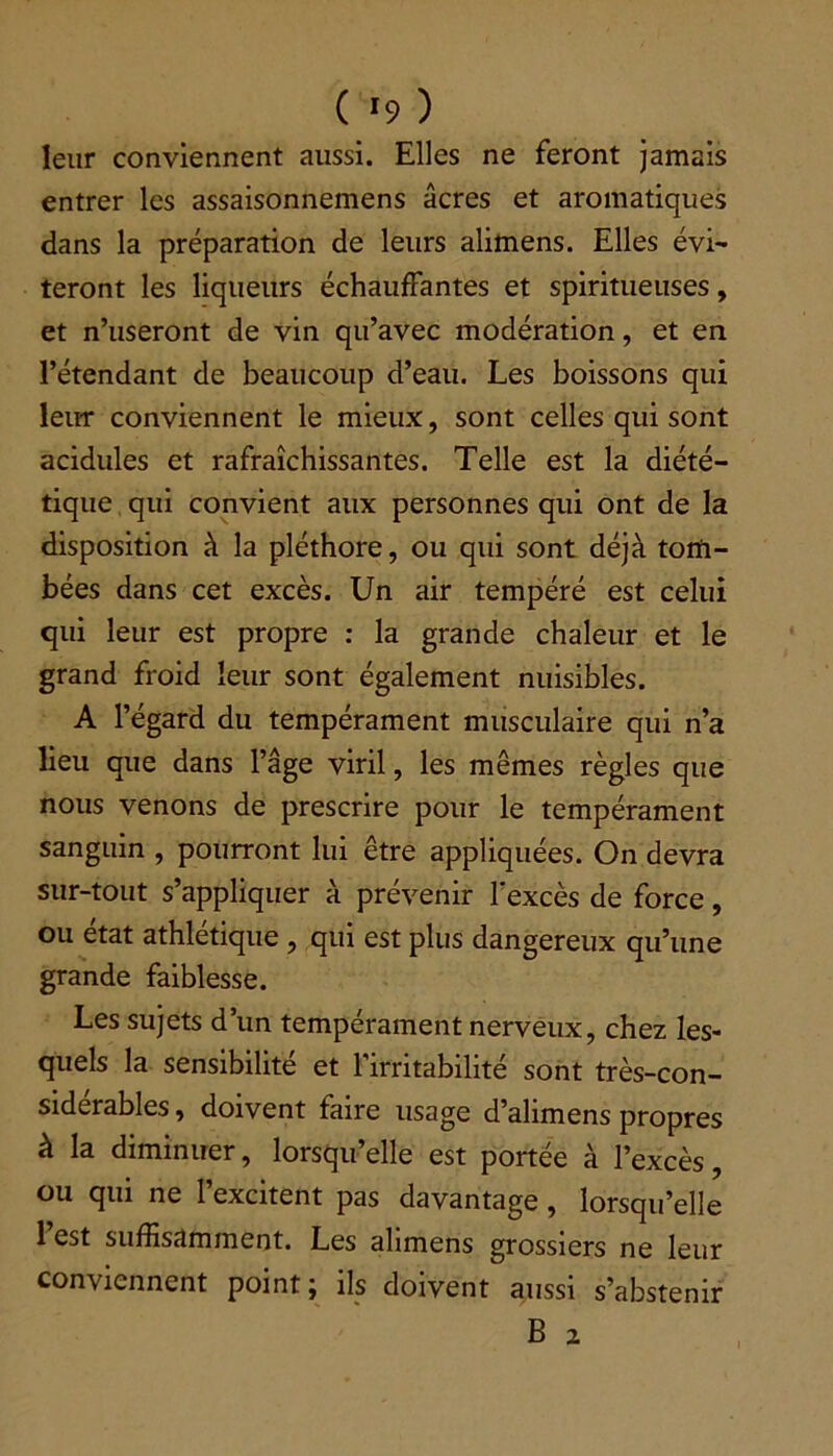 ( '9 ) leur conviennent aussi. Elles ne feront jamais entrer les assaisonnemens âcres et aromatiques dans la préparation de leurs alimens. Elles évi- teront les liqueurs échauffantes et spiritueuses, et n’useront de vin qu’avec modération, et en l’étendant de beaucoup d’eau. Les boissons qui leur conviennent le mieux, sont celles qui sont acidulés et rafraîchissantes. Telle est la diété- tique qui convient aux personnes qui ont de la disposition à la pléthore, ou qui sont déjà tom- bées dans cet excès. Un air tempéré est celui qui leur est propre : la grande chaleur et le grand froid leur sont également nuisibles. A l’égard du tempérament musculaire qui n’a lieu que dans l’âge viril, les mêmes règles que nous venons de prescrire pour le tempérament sanguin , pourront lui être appliquées. On devra sur-tout s’appliquer à prévenir l'excès de force, ou état athlétique , qui est plus dangereux qu’une grande faiblesse. Les sujets d’un tempérament nerveux, chez les- quels la sensibilité et l’irritabilité sont très-con- siderables, doivent faire usage d’alimens propres à la diminuer, lorsqu’elle est portée à l’excès, ou qui ne 1 excitent pas davantage, lorsqu’elle 1 est suffisamment. Les alimens grossiers ne leur conviennent point; ils doivent aussi s’abstenir