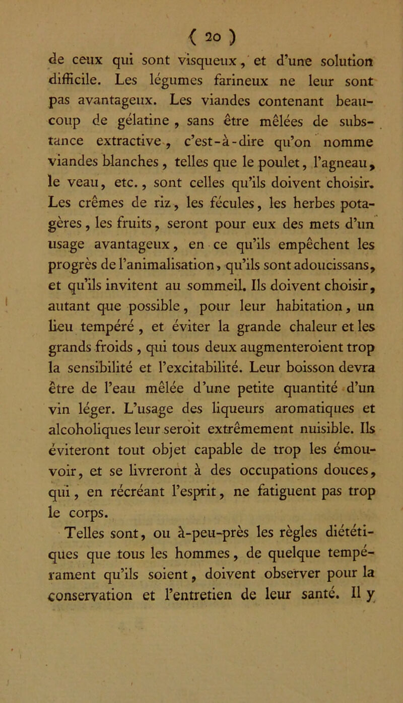 < 2°) de ceux qui sont visqueux, et d’une solution difficile. Les légumes farineux ne leur sont pas avantageux. Les viandes contenant beau- coup de gélatine , sans être mêlées de subs- tance extractive, c’est-à-dire qu’on nomme viandes blanches , telles que le poulet, l’agneau , le veau, etc., sont celles qu’ils doivent choisir» Les crèmes de riz, les fécules, les herbes pota- gères , les fruits, seront pour eux des mets d’un lisage avantageux, en ce qu’ils empêchent les progrès de l’animalisation, qu’ils sontadoucissans, et qu’ils invitent au sommeil. Ils doivent choisir, autant que possible, pour leur habitation, un lieu tempéré , et éviter la grande chaleur et les grands froids , qui tous deux augmenteraient trop la sensibilité et l’excitabilité. Leur boisson devra être de l’eau mêlée d’une petite quantité d’un vin léger. L’usage des liqueurs aromatiques et alcoholiques leur serait extrêmement nuisible. Ils éviteront tout objet capable de trop les émou- voir, et se livreront à des occupations douces, qui, en récréant l’esprit, ne fatiguent pas trop le corps. Telles sont, ou à-peu-près les règles diététi- ques que tous les hommes, de quelque tempé- rament qu’ils soient, doivent observer pour la conservation et l’entretien de leur santé. Il y