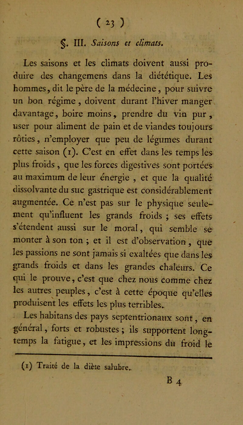 §. III. Saisons et climats. Les saisons et les climats doivent aussi pro- duire des changemens dans la diététique. Les hommes, dit le père de la médecine, pour suivre un bon régime , doivent durant l’hiver manger davantage, boire moins, prendre du vin pur, user pour aliment de pain et de viandes toujours rôties, n’employer que peu de légumes durant cette saison (i). C’est en effet dans les temps les plus froids , que les forces digestives sont portées au maximum de leur énergie , et que la qualité dissolvante du suc gastrique est considérablement augmentée. Ce n’est pas sur le physique seule- ment qu’influent les grands froids ; ses effets s’étendent aussi sur le moral, qui semble se monter à son ton ; et il est d’observation , que les passions ne sont jamais si exaltées que dans les grands froids et dans les grandes chaleurs. Ce qui le prouve, c’est que chez nous comme chez les autres peuples, c’est à cette époque qu’elles produisent les effets les plus terribles. Les habitans des pays septentrionaux sont, en general, forts et robustes ; ils supportent long- temps la fatigue, et les impressions du froid le