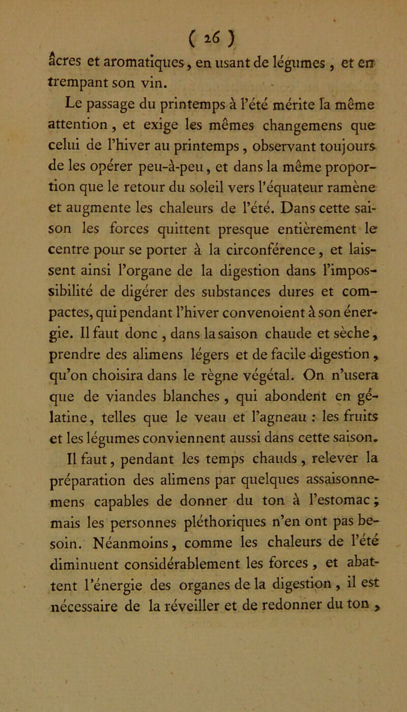 ( *« J âcres et aromatiques, en usant de légumes , et err trempant son vin. Le passage du printemps à l’été mérite la même attention, et exige les mêmes changemens que celui de l’hiver au printemps, observant toujours de les opérer peu-à-peu, et dans la même propor- tion que le retour du soleil vers l’équateur ramène et augmente les chaleurs de l’été. Dans cette sai- son les forces quittent presque entièrement le centre pour se porter à la circonférence, et lais- sent ainsi l’organe de la digestion dans l’impos- sibilité de digérer des substances dures et com- pactes, qui pendant l’hiver convenoient à son éner- gie. Il faut donc , dans la saison chaude et sèche, prendre des alimens légers et de facile digestion, qu’on choisira dans le règne végétal. On n’usera que de viandes blanches , qui abondent en gé- latine , telles que le veau et l’agneau : les fruits et les légumes conviennent aussi dans cette saison. Il faut, pendant les temps chauds , relever la préparation des alimens par quelques assaisonne- mens capables de donner du ton à l’estomac ; mais les personnes pléthoriques n’en ont pas be- soin. Néanmoins, comme les chaleurs de l’éte diminuent considérablement les forces , et abat- tent l’énergie des organes de la digestion , il est nécessaire de la réveiller et de redonner du ton ,