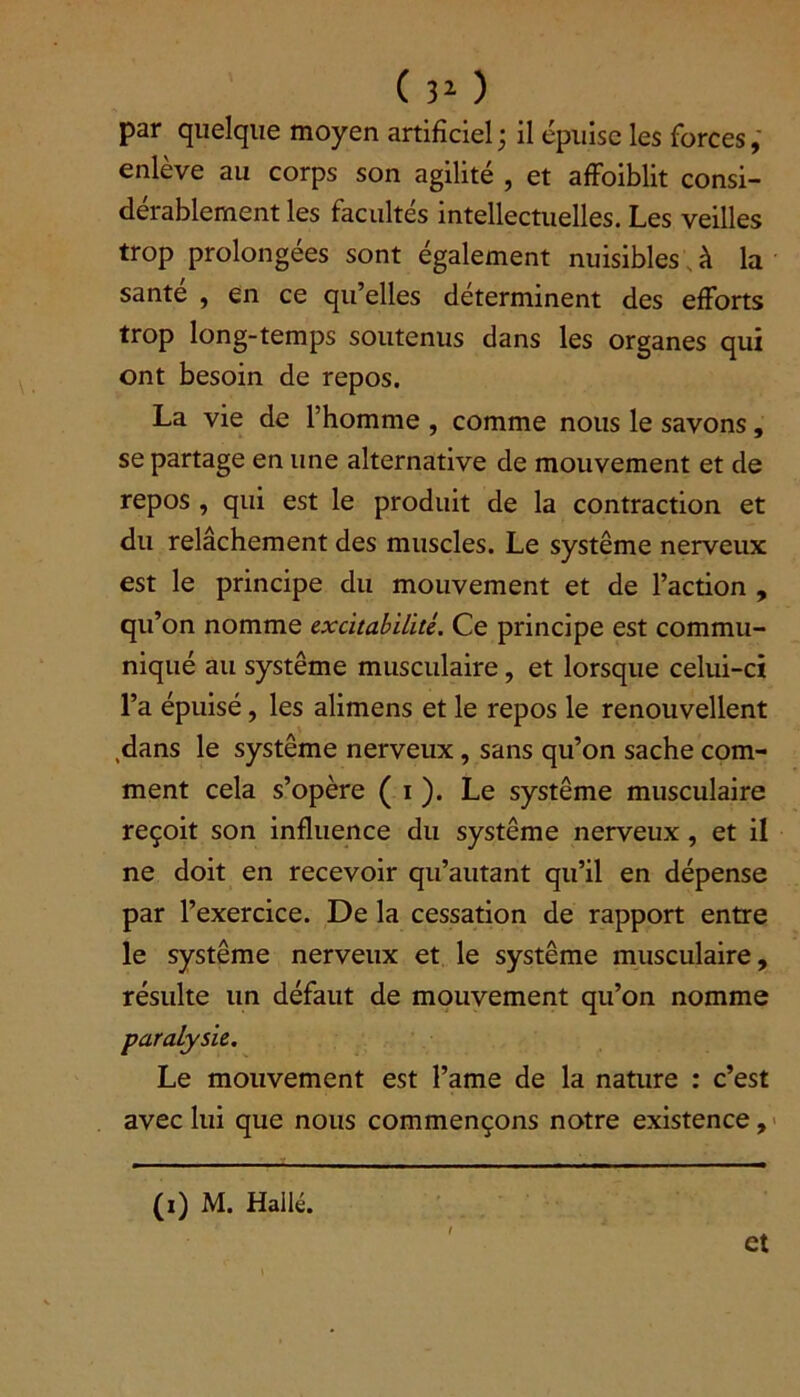 ( 3(i) 2 ) par quelque moyen artificiel; il épuise les forces, enlève au corps son agilité , et affoiblit consi- dérablement les facultés intellectuelles. Les veilles trop prolongées sont également nuisibles à la santé , en ce qu’elles déterminent des efforts trop long-temps soutenus dans les organes qui ont besoin de repos. La vie de l’homme , comme nous le savons, se partage en une alternative de mouvement et de repos , qui est le produit de la contraction et du relâchement des muscles. Le système nerveux est le principe du mouvement et de l’action , qu’on nomme excitabilité. Ce principe est commu- niqué au système musculaire, et lorsque celui-ci l’a épuisé, les alimens et le repos le renouvellent .dans le système nerveux, sans qu’on sache com- ment cela s’opère ( i ). Le système musculaire reçoit son influence du système nerveux, et il ne doit en recevoir qu’autant qu’il en dépense par l’exercice. De la cessation de rapport entre le système nerveux et le système musculaire, résulte un défaut de mouvement qu’on nomme paralysie. Le mouvement est l’ame de la nature : c’est avec lui que nous commençons notre existence, (i) M. Halle. et