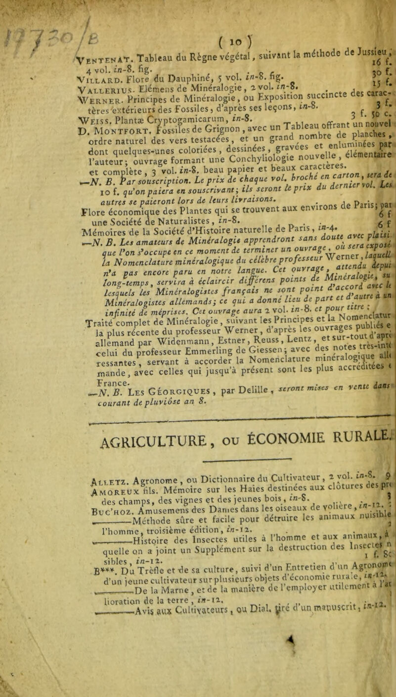 [ CJ ( 10 ) Ventenat. Tableau du Règne végétal, suivant la méthode de Jussieu, 4 vol. in-S. fig. . _ r so f. ViLLARD. Flore du Dauphine, 5 vol. z/2-b. tig. ?. f Vallerius- Elémens de Minéralogie, a vol. in-S. , Werner. Principes de Minéralogie, ou Exposition succinc - tères'extérieur* des Fossiles> d’après ses leçons, m- • 3 • Weiss. Plantæ Ctyptogamicarum, in-8. offrant un nouvel D. Montfort. Fossiles de Grignon, avec un T * > planches ordre naturel des vers testacées, et un grand ,nom^r* ^^Yes pa? dont quelques-unes coloriées, dessinees, gravées élémentaire l’auteur; ouvrage formant une Conchyliologie nou « et complète, 3 vol. *»-8, beau papier et beaux c«*ct«re% & —N. B. Par souscription. Le prix de chaque vol. brochet,* . » . , 10 f. qu'on paiera en souscrivant; ils seront U prix du dernier vol. Les autres se paieront lors de leurs livraisons. rie Paris* oat Flore économique des Plantes qui se trouvent aux en\ ^ une Société de Naturalistes, in-8. . 6f Mémoires de la Société d’Histoire naturelle de Paris » l*~*\ bisi —N. B. Les amateurs de Minéralogie apprendront sans doute p que l’on s’occupe en ce moment de terminer un ouvrage ,ou la Nomenclature minéralogique du célébré professeur J 4epul n’a pas encore paru en notre langue. Cet ouvrage, attends iVpui long-temps, servira à éclaircir differens points de in ^ lesquels les Minéralogistes français ne sont point'. d ace ^ ^ Minéralogistes allemands; ce qui a donne lieu de pa _ infinité de méprises. Cet ouvrage aura 2 vol. m-8. et pour •^ Traité complet de Minéralogie , suivant les Principes et la Nom T 1, plïïXm, du professeur Werner, d'après les allemand par Widenmann, Estner , Reuss, Lentz, et s très-intt celui du professeur Emmerhng de Giessen; avec des n ressantes, servant à accorder la Nomenclature minéralogique a.I mande, avec celles qui jusqu’à présent sont les plus accrc ^N*B. Les Géorgiques, par Delille , seront mises en vente daati courant de pluviôse an 8. AGRICULTURE, ou économie rurale. Alletz. Agronome , ou Dictionnaire du Cultivateur , 2 yol. m-S. 9 Amoreux dis. Mémoire sur les Haies destinées aux clôtures P des champs, des vignes et des jeunes bois , in-S. » Buc’hoz. Amusemensdes Dames dans les oiseaux deYÇhere, . • _ Méthode sûre et facile pour détruire les animaux nu ^ l'homme, troisième édition, t/1-12. . . i _, Histoire des Insectes utiles à 1 homme et aux animaux, quelle on a joint un Supplément sur la destruction des Insecüjfg B***. Du Trèfle et de sa culture, suivi d’un Entretien d un Agronotn* d’un jeune cultivateur sur plusieurs objets d’économie ruraie, *4' * p» la Marne , et de la manière de l’employer utilement a l ai lioration de la terre, i'«-i2. Avis aux Cultivateurs, ou Dial, yre d un manuscrit, ta-/2*