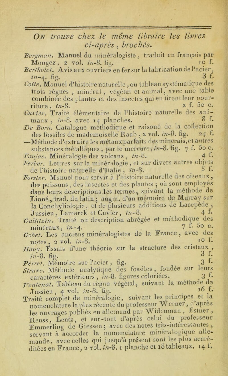 On trouve chez le même libraire les livres ci-après , brochés. Bergman. Manuel du minéralogiste, traduit en français par Mongez , 2 vol. 2/2-8. lïg. 10 f. Bertholet. Avis aux ouvriers en fer sur la fabrication de l'acier, 272-4. fig. 8 f. Cotte. Manuel d’histoire naturelle ,ou tableau systématique des trois règnes , minéral , végétal et animal, avec une fable combinée des plantes et des insectes qui en tirent leur nour- riture, i/z-8. 2 f. 5o c. Cuvier. Traité élémentaire de l’histoire naturelle des ani- maux , in-8. avec 14 planches. 8 1. De Boni. Catalogue méthodique et raisoné de la collection des fossiles de mademoiselle Raab , 2 vol. 272-8. fig. 24 f. —Méthode d'extraire les métaux parfaits des minerais,et autres substances métalliques , par le mercure, in-8. fig. 7 f. do c. Faujas. Minéralogie des volcans , in-8. 4 f* Ferber. Lettres sur la minéralogie, et sur divers autres objets de l’histoire naturelle d'Italie , 2/2-8. a L Forster. Manuel pour servir à l’histoire naturelle des oiseaux, des poissons, des insectes et des plantes , où sont employés dans leurs descriptions les termes, suivant la méthode de Linné, trad. du latin 5 augm. d’un mémoire de Murray sur la Conchyliologie, et de plusieurs additions de Lacepède , Jussieu, Lamarck et Cuvier, i/1-8. _ 4 1* G ailitz-in. Traité ou description abrégée et méthodique des minéraux, z/z-4. 7 f. 5o c. Gobet. Les anciens minéralogistes de la France, avec des notes, 2 vol. in-8. . 10 1* Hauy. Essais d’une théorie sur la structure des cristaux , Z/2-8. fig- . 3 [: Perret. Mémoire sur l’acier, fig. ^ 3 Struve. Méthode analytique des fossiles, fondée sur leurs caractères extérieurs , 272-8. figures coloriées. 3 Ventenat. Tableau du règne végétal, suivant la méthode de Jussieu, 4 vol. 2/2-8. fig. . . 16 f. Traité complet de minéralogie, suivant les principes et la nomenclature la plus récente du professeur TV erner, d’après les ouvrages publiés en allemand par TV idenman , Estner , Leuss, Lentz, et sur-tout d’après celui du professeur Emmerling de Giessen ; avec des notes très-intéressantes, servant à accorder la nomenclature minéralogique alle- mande, avec celles qui jusqu’à présent sont les plus accré- ditées en France, 2 vol. 2/2-8. 1 planche et 18 tableaux. 14 i.