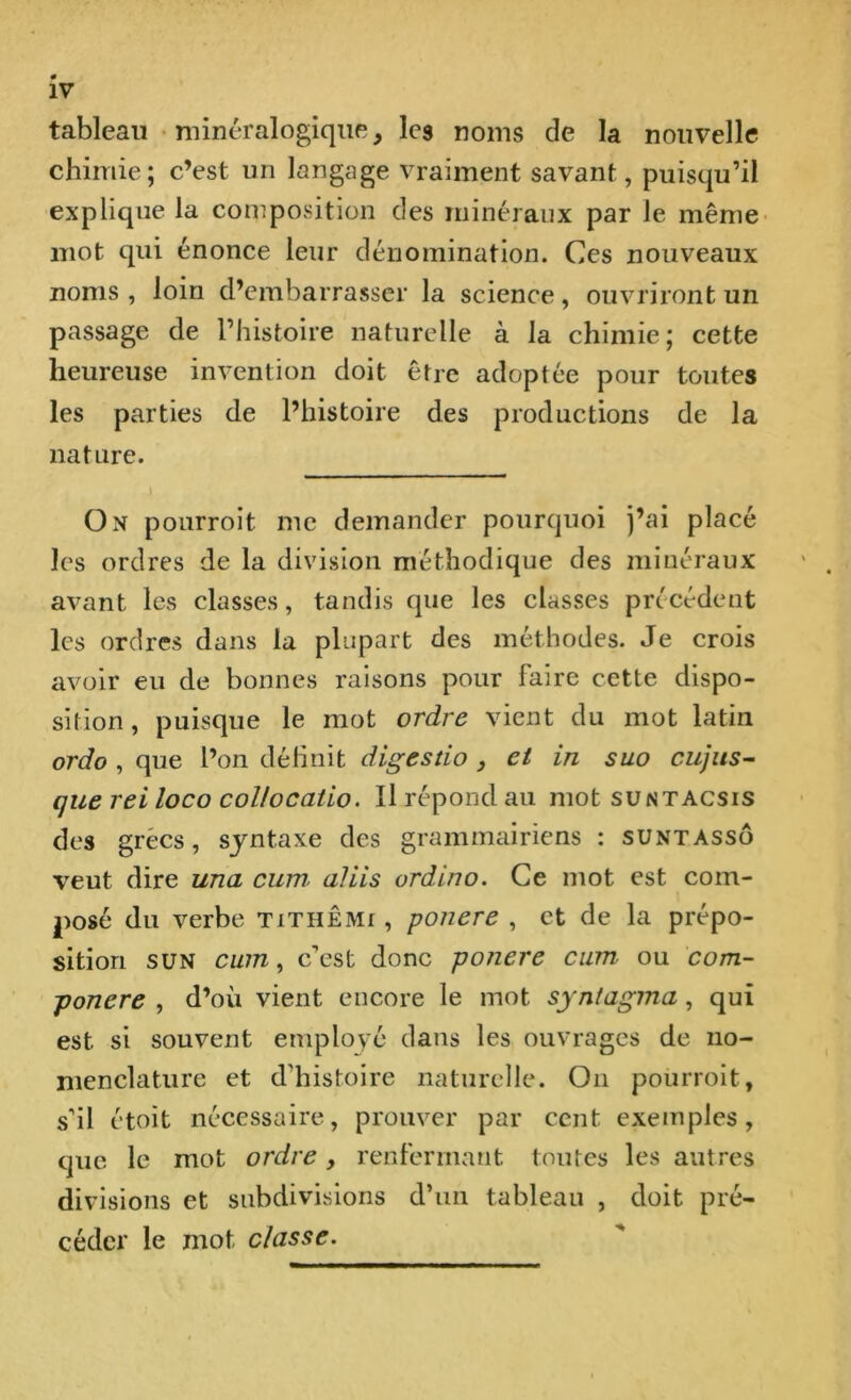 tableau minéralogique} les noms de la nouvelle chimie; c’est un langage vraiment savant, puisqu’il explique la composition des minéraux par le même mot qui énonce leur dénomination. Ces nouveaux noms, loin d’embarrasser la science, ouvriront un passage de l’histoire naturelle à la chimie; cette heureuse invention doit être adoptée pour toutes les parties de l’histoire des productions de la nature. i On pourroit me demander pourquoi j’ai placé les ordres de la division méthodique des minéraux avant les classes, tandis que les classes précédent les ordres dans la plupart des méthodes. Je crois avoir eu de bonnes raisons pour Faire cette dispo- sition , puisque le mot ordre vient du mot latin ordo , que l’on déliait digestio , et in suo cujus- que reiloco collocatio. Il répond au mot suntacsis des grées, syntaxe des grammairiens : suntassô veut dire una cum, aliis ordino. Ce mot est com- posé du verbe tithêmi , ponere , et de la prépo- sition sun cum, c’est donc ponere cum ou com- -ponere , d’où vient encore le mot syntagma, qui est si souvent employé dans les ouvrages de no- menclature et d'histoire naturelle. On pourroit, s’il étoit nécessaire, prouver par cent exemples, que le mot ordre, renfermant toutes les autres divisions et subdivisions d’un tableau , doit pré- céder le mot classe.