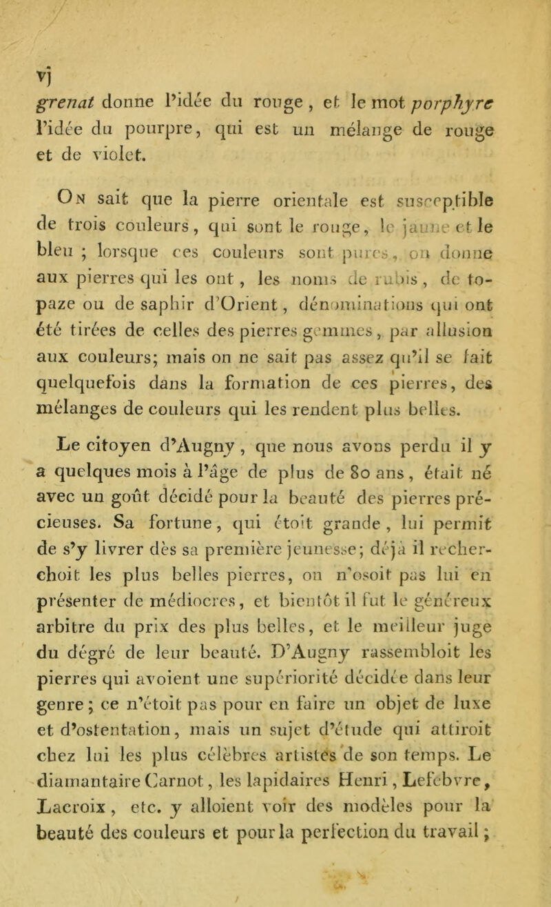 ▼J grenat donne l’idée du ronge , et le mot porphyre l’idée du pourpre, qui est un mélange de rouge et de violet. On sait que la pierre orientale est susceptible de trois couleurs, qui sont le rouge, le jaune et le bleu ; lorsque ces couleurs sont pures, ou donne aux pierres qui les ont, les noms de rubis, de to- paze ou de saphir d’Orient, dénominations qui ont été tirées de celles des pierres gemmes, par allusion aux couleurs; mais on ne sait pas assez qu’il se tait quelquefois dans la formation de ces pierres, des mélanges de couleurs qui les rendent plus bellts. Le citoyen d’Augny , que nous avons perdu il y a quelques mois à Page de plus de 80 ans , était né avec un goût décidé pour la beauté des pierres pré- cieuses. Sa fortune, qui étoit grande, lui permit de s’y livrer dès sa première jeunesse; déjà il recher- chent les pins belles pierres, on n'osoit pas lui en présenter de médiocres, et bientôt il fut le généreux arbitre du prix des plus belles, et le meilleur juge du dégré de leur beauté. D’Augny rassembloit les pierres qui avoient une supériorité décidée clans leur genre; ce n’étoit pas pour en faire un objet de luxe et d’ostentation, mais un sujet d’étude qui attiroife chez lui les plus célèbres artistes de son temps. Le diamantaire Carnot, les lapidaires Henri, Lefebvre, Lacroix , etc. y alloient voir des modèles pour la beauté des couleurs et pour la perfection du travail ;