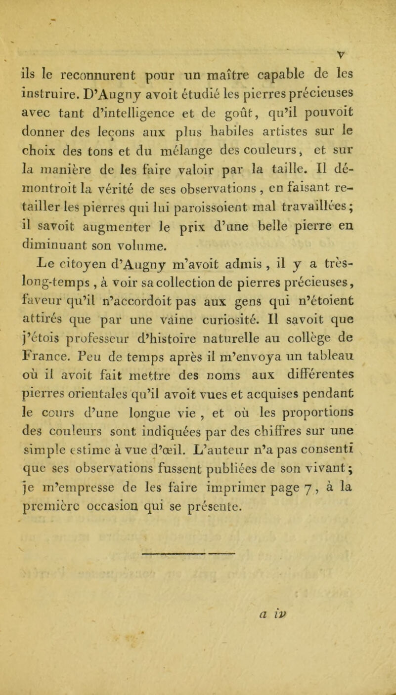 V ils le reconnurent pour un maître capable de les instruire. D’Augny avoit étudié les pierres précieuses avec tant d’intelligence et de goût, qu’il pouvoit donner des leçons aux plus liabiles artistes sur le choix des tons et du mélange des couleurs, et sur la manière de les faire valoir par la taille. Il dé- montroit la vérité de ses observations , en faisant re- tailler les pierres qui lui paroissoient mal travaillées; il savoit augmenter le prix d’une belle pierre en diminuant son volume. Le citoyen d’Augiiy m’avoit admis , il y a très- long-temps, à voir sa collection de pierres précieuses, faveur qu’il n’accordoit pas aux gens qui n’étoienfc attirés que par une vaine curiosité. Il savoit que j’étois professeur d’histoire naturelle au collège de France. Peu de temps après il m’envoya un tableau où il avoit fait mettre des noms aux différentes pierres orientales qu’il avoit vues et acquises pendant le cours d’une longue vie , et où les proportions des couleurs sont indiquées par des chiffres sur une simple estime à vue d’œil. L’auteur n’a pas consenti que scs observations fussent publiées de son vivant; je m’empresse de les faire imprimer page 7, à la première occasion qui se présente.