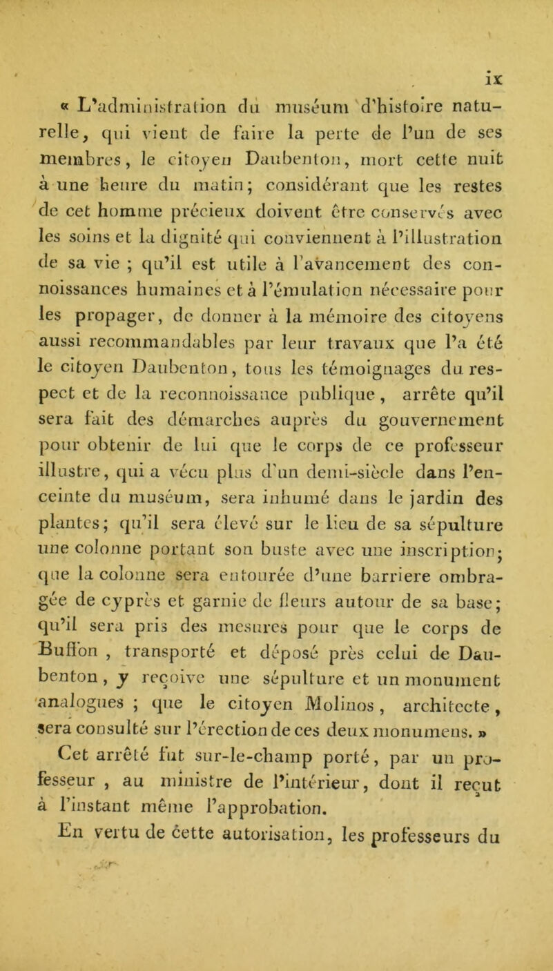 « L'administration du muséum d'histoire natu- relle, qui vient de faire la perte de l’un de ses membres, le citoyen Daubenton, mort cette nuit aune heure du matin; considérant que les restes de cet homme précieux doivent être conservés avec les soins et la dignité qui conviennent à l’illustration de sa vie ; qu’il est utile à l avancement des con- noissances humaines et à l’émulation nécessaire pour les propager, de donner à la mémoire des citoyens aussi recommandables par leur travaux que l’a été le citoyen Daubenton, tous les témoignages du res- pect et de la reconnoissance publique , arrête qu’il sera fait des démarches auprès du gouvernement pour obtenir de lui que le corps de ce professeur illustre, qui a vécu plus d'un demi-siècle dans l’en- ceinte du muséum, sera inhumé dans le jardin des plantes; qu’il sera élevé sur le lieu de sa sépulture une colonne portant son buste avec une inscription; que la colonne sera entourée d’une barrière ombra- gée de cyprès et garnie de fleurs autour de sa base; qu’il sera pris des mesures pour que le corps de Bulfon , transporté et déposé près celui de D&u- benton , y reçoive une sépulture et un monument analogues ; que le citoyen Molinos, architecte, sera consulté sur l’érection de ces deux monumens. » Cet arrêté fut sur-le-champ porté, par un pro- fesseur , au ministre de l’intérieur, dont il reçut à l’instant même l’approbation. En vertu de cette autorisation, les professeurs du