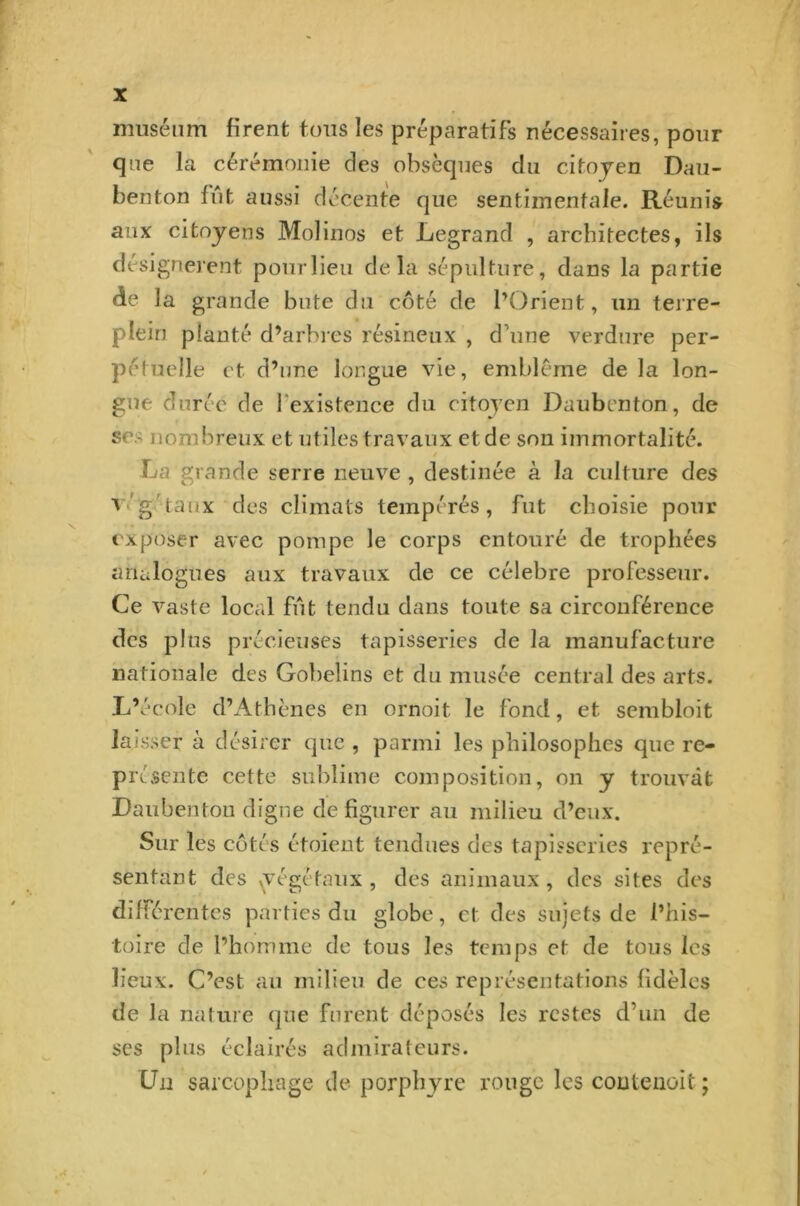 muséum firent tous les préparatifs nécessaires, pour que la cérémonie des obsèques du citoyen Dau- benton fût aussi décente que sentimentale. Réunis aux citoyens Molinos et Legrand , architectes, ils désignèrent pour lieu delà sépulture, dans la partie de la grande bute du côté de l’Orient, un terre- plein planté d’arbres résineux , d’une verdure per- pétuelle et d’une longue vie, emblème delà lon- gue durée de I existence du citoyen Daubenton, de ses nombreux et utiles travaux et de son immortalité. La grande serre neuve , destinée à la culture des v.'g'taux des climats tempérés, fut choisie pour exposer avec pompe le corps entouré de trophées analogues aux travaux de ce célébré professeur. Ce vaste local fût tendu dans toute sa circonférence des plus précieuses tapisseries de la manufacture nationale des Gobelins et du musée central des arts. L’école d’Athènes en ornoit le fond, et sembloit laisser à désirer que , parmi les philosophes que re- Prt sente cette sublime composition, on y trouvât Daubentou digne défigurer au milieu d’eux. Sur les côtés étoient tendues des tapisseries repré- sentant des ^végétaux, des animaux, des sites des différentes parties du globe, et des sujets de l’his- toire de l’homme de tous les temps et de tous les lieux. C’est au milieu de ees représentations fidèles de la nature que furent déposés les restes d’un de ses plus éclairés admirateurs. Un sarcophage de porphyre rouge les coutenoit ;
