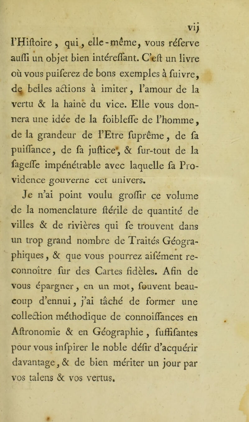 VI) rHiftoire , qui, elle-même, vous réferve « auflTi un objet bien intérelTant. C cft un livre où vous puiferez de bons exemples à fuivre, dq belles actions à imiter, l’amour de la vertu & la haine du vice. Elle vous don- nera une idée de la foiblefle de l’homme, de la grandeur de FEtre fuprême, de fa puifTance, de fa juftice*, & fur-tout de la fageffe impénétrable avec laquelle fa Pro- vidence gouverne cet univers. Je n’ai point voulu groiïir ce volume de la nomenclature ftérile de quantité de villes & de rivières qui fe trouvent dans un trop grand nombre de Traités Géogra- phiques , & que vous pourrez aifément re- connoître fur des Cartes fidèles. Afin de vous épargner, en un mot, fouvent beau- coup d’ennui, j’ai tâché de former une collection méthodique de connoiflances en Aftronomie & en Géographie , fuffifantes pour vous infpirer le noble défir d’acquérir davantage, & de bien mériter un jour par vos talens <5c vos vertus.