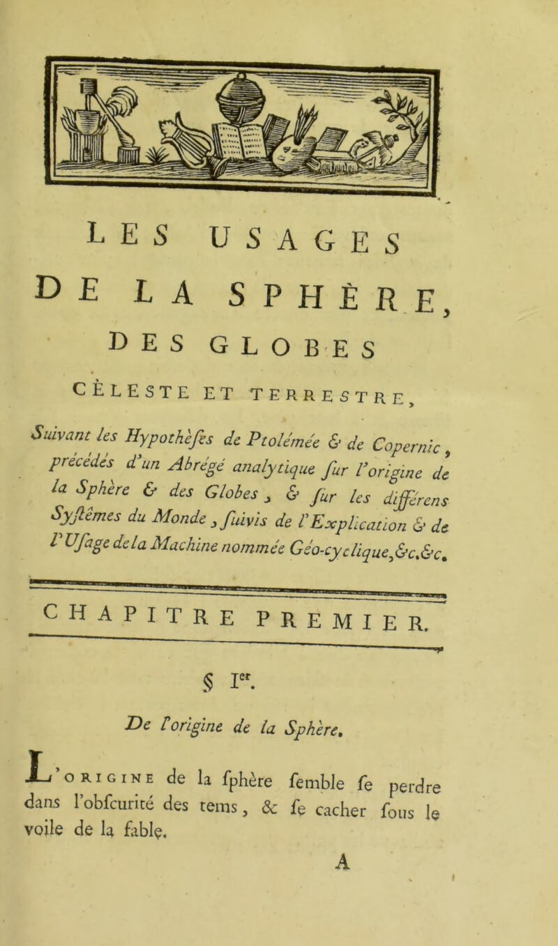 de la sphère - y des g L O B E S ^^leste et terrestre. Us Hypothhfis de Ptoléméc & de Copernk, précédés^ d’un Abrégé analytique fur l’origine de la Sphère & des Globes ^ & fur Us différens Syfêmes du Monde, fuivis de l’Explication & de l Ufage delà Machine nommée Géo-cydique^&c.&c^ chapitre premier. § I. De torigine de la Sphère, Xj’origine de la fphère femble fe perdre dans l’obfcurité des rems, & fe cacher fous le voile de R fablç.