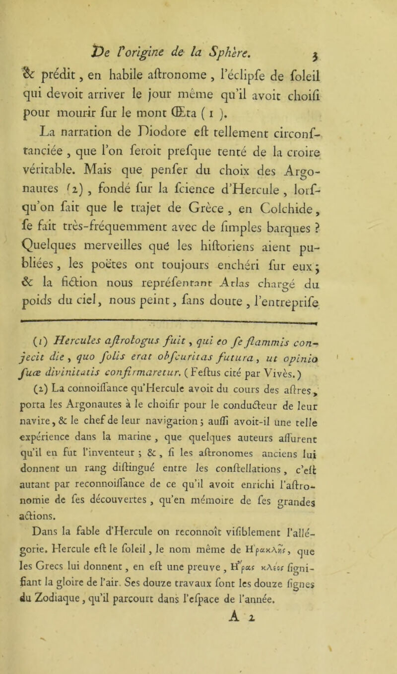 ^ prédit, en habile aftronome , leclipfe de foleil qui dévoie arriver le jour même qu’il avoir choili pour mourir fur le mont (Eta ( i j. La narration de Diodore eft tellement circonf- tanciée , que l’on feroit prefque tenté de la croire véritable. Mais que penfer du choix des Argo- nautes (i) , fondé fur la fcience d’Hercule , loif- qu’on fair que le trajet de Grèce , en Colchide, fe fait très-fréquemment avec de fimples barques ? Quelques merveilles que les hiftoriens aient pu- bliées , les poètes ont toujours enchéri fur eux ; & la fiétion nous repréfenrnnr Arias chargé du poids du ciel, nous peint, fins doute , l’entreprife (/) Hercules ajîrologus fuit, qui eo fe flammis con~^ jecit die t quo folis erat obfcuritas futura, ut opinio fuce divinitutis confirmaretur. (Feflus cité par Vivès. ) (z) La connoifTancc qu Hercule avoir du cours des aftres, porta les Argonautes à le choifir pour le conduéleur de leur navire, & le chef de leur navigation j auflî avoit-il une telle expérience dans la marine , que quelques auteurs afl'urenc qu’il en fut l’inventeur ; & , fi les aftronomes anciens lui donnent un rang dilHngué entre les conftellations, c’elt autant par reconnoilTance de ce qu’il avoir enrichi l’aftro-- nomie de fes découvertes, qu’en mémoire de fes grandes aélions. Dans la fable d’Hercule on reconnoît vifiblement l’allé- gorie. Hercule eft le foleil, le nom même de H'paxAMf, que les Grecs lui donnent, en eft une preuve , if'paf kAîo? figni- fiant la gloire de l’air. Ses douze travaux font les douze fignes du Zodiaque, qu’il parcourt dans l’cfpace de l’année. A 2.