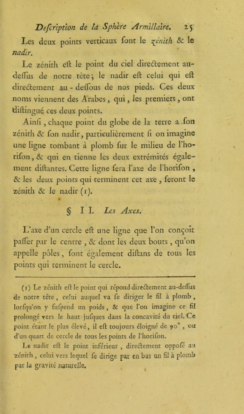 Les deux points verticaux font le T^énith ôc le nadir. Le zénith eft le point du ciel diredtement au- delTus de notre tête \ le nadir eft celui qui eft direéèement au - deftous de nos pieds. Ces deux noms viennent des Arabes, qui, les premiers , ont diftingué ces deux points. Ainfi, chaque point du globe de la terre a fou zénith & fon nadir, particulièrement fi on imagine une ligne tombant à plomb fur le milieu de l’ho- rifon, Sc qui en tienne les deux extrémités égale- ment diftantes. Cette ligne fera Taxe de l’horifon , & les deux points qui terminent cet axe , feront le zénith ôc le nadir ( i ). § IL Les Axes. L’axe d’un cercle eft une ligne que l’on conçoit pafter par le centre , & dont les deux bouts , qu’on appelle pôles, font également diftans de tous les points qui terminent le cercle, ‘ ' (i) Le zénith eftie point qui répond direélement au-deilus de notre tête , celui auquel va fe diriger le fil à plomb , lorfqu on y fufpend un poids, & que l’on imagine ce fil prolongé vers le haut jufques dans la concavité du ciel. Ce point étant le plus élevé, il eft toujours éloigné de 90° , ou d’un quart de cercle de tous les points de l’horifon. Le nadir eft le point inférieur , direélement oppofé au zénith , celui vers lequel fe dirige par eu bas un fil à plomb par la gravité naturelle.