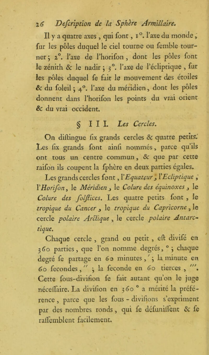 Il y a quatre axes , qui font, i Taxe du monde fur les pôles duquel le ciel tourne ou femble tour- ner j 2°. Taxe de riiorifon, dont les pôles font le zénith & le nadir j 3 l’axe de l’écliptique , fur les pôles duquel fe fait le mouvement des étoiles ôc du foleil 3 4°. l’axe du méridien, dont les pôles donnent dans l’horifon les points du vrai orient Sc du vrai occident. § III. Les Cercles. On diftingue fix grands cercles & quatre petits.' Les fix grands font ainfi nommés, parce qu’ils ont tous un centre commun, &: que par cette raifon ils coupent la fphère en deux parties égales. Les grands cercles font, VEquateur ïEcliptique VHorifon, le Méridien^ le Cdure des équinoxes ^ le Colure des foljiices. Les quatre petits font , le tropique du Cancer y le tropique du Capricorne, le cercle polaire Arctique, le cercle polaire Antarc^ tique. Chaque cercle , grand ou petit , eft divifé en 3<jo parties, que l’on nomme degrés, ° \ chaque degré fe partage en minutes,'; la minute en 60 fécondés ,  ; la fécondé en 60 tierces , Cette fous-divihon fe fait autant qu’on le juge néceiïaire. La divifion en 5(30 ® a mérité la préfé- rence , parce que les fous - divifions s’expriment par des nombres ronds, qui fe défunilfent & fe ralTcinblent facilement.