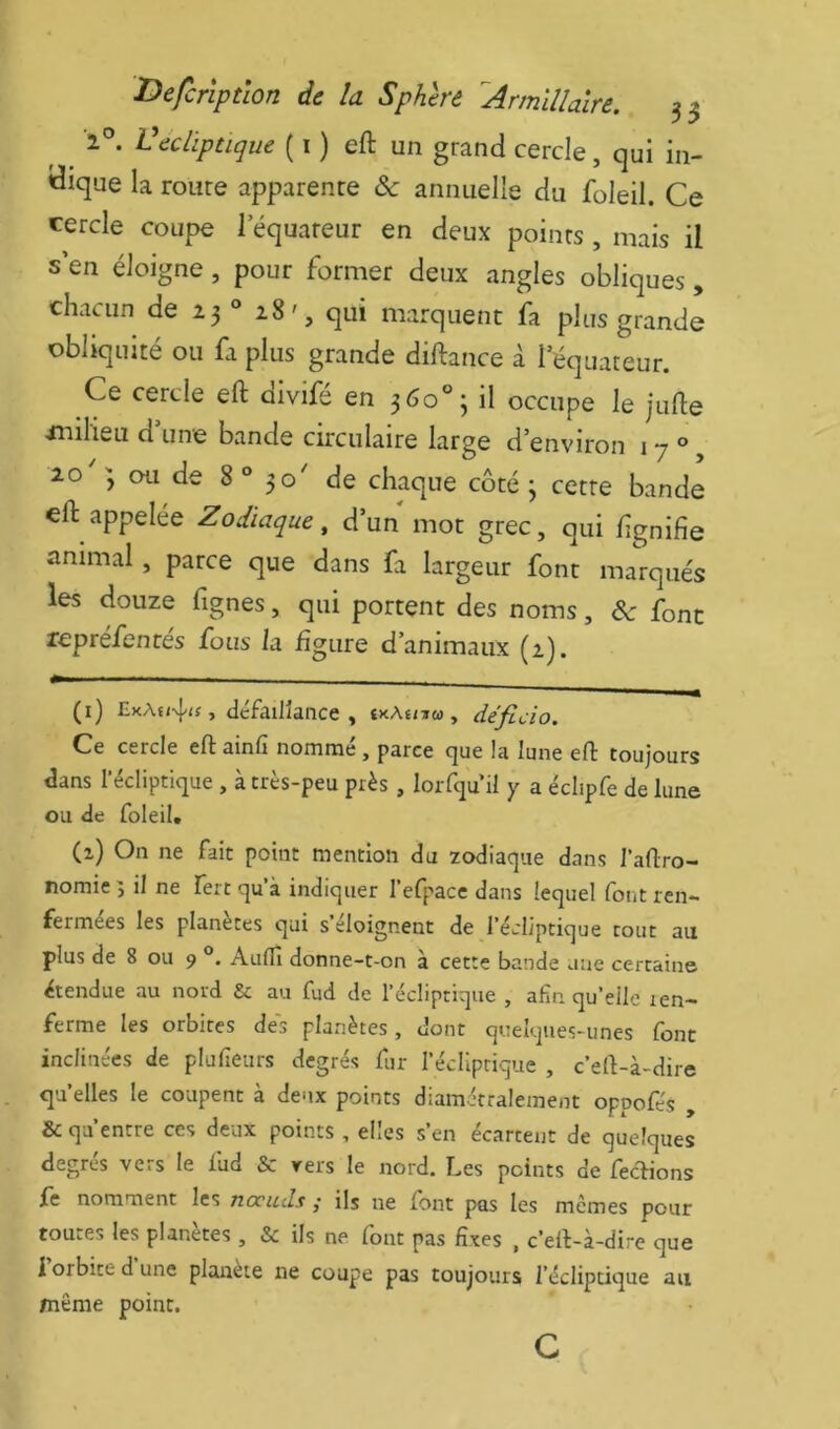 ^ ^ î'’. Vediptique ( i ) eft un grand cercle, qui in- dique la route apparente & annuelle du foleil. Ce cercle coupe 1 equareur en deux points , mais il s’en éloigne, pour former deux angles obliques , chacun de Z3® ^8', qui marquent fa plus grande obliquité ou fa plus grande diftance à lequateur. Ce cercle eft divifé en 360“; il occupe le jufte xnilieu d’une bande circulaire large d’environ i 7 ° 20^; ou de 8“ 30' de chaque côté 3 cette bande eft appelée Zodiaque , d’un mot grec, qui f gnifie animal, parce que dans fa largeur font marqués les douze fignes, qui portent des noms, àc font repréfentes fous la figure d’animaux (1). (1) EkAu4<s, défaillance, ïkAï/iw, déficio. Ce cercle eft ainfi nommé, parce que la lune eft toujours dans l’écliptique , à très-peu près, loiTqu il y a éclipfe de lune ou de foleil. (2) On ne fait point mention du zodiaque dans l’aftro- nomie 5 il ne fert qu’à indiquer l’efpace dans lequel font ren- fermées les planètes qui s eloignent de l’écliptique tout au plus de 8 ou 9 Aulfi donne-t-on à cette bande une certaine étendue au nord & au fud de l’écliptique , afin qu’elle len- ferme les orbites des planètes, dont quelques-unes font inclinées de plufieurs degrés fur l’édlprique , c’eft-à-dire quelles le coupent à deux points diamétralement oppofés , & qu’entre ces deux points , elles s’en écartent de quelques degrés vers le fud & vers le nord. Les points de feclions fe nomment les noeuds ,• ils ne font pas les memes pour toutes les planètes , & ils ne font pas fixes , c’eft-à-dire que i orbite d une planète ne coupe pas toujours l’écliptique au même point. c