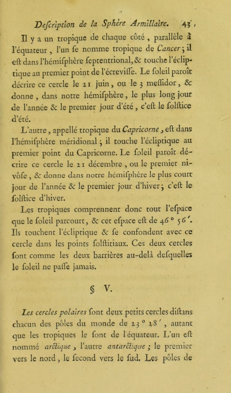 Il y a un tropique de chaque côté , parallèle à 1 equaceur, l’un fe nomme tropique de Cancer \ il eft dans l’hémifphère feptentrional,& touche l’éclip- tique au premier point de lecrevilTe. Le foleilparoît décrire ce cercle le 21 juin, ou le 3 meffidor, & donne , dans notre hémifphère, le plus long jour de l’année & le premier jour d’été, c’eft le folftice a> / / ete. L’autre, appellé tropique du Capricorne ^ eft dans l’hémifphère méridional \ il touche l’écliptique au premier point du Capricorne. Le foleil paroît dé- crire ce cercle le 21 décembre , ou le premier ni- vôfe , donne dans notre hémifphère le plus court jour de l’année &c le premier jour d’hiver 3 c’eft le foiftice d’hiver. Les tropiques comprennent donc tout l’efpace que le foleil parcourt, &c cet efpace eft de 4^3 ° 5^ Ils touchent l’écliptique èc fe confondent avec ce cercle dans les points folftitiaux. Ces deux cercles font comme les deux barrières au-delà defquelles le foleil ne pafte jamais. § V. Les cercles polaires font deux petits cercles diftans chacun des pôles du monde de 23 ® 28 ' , autant que les tropiques le font de 1 équateur. L’un eft nommé arctique j l’autre antarctique ; le premier vers le nord, le fécond vers le fud, Les pôles de