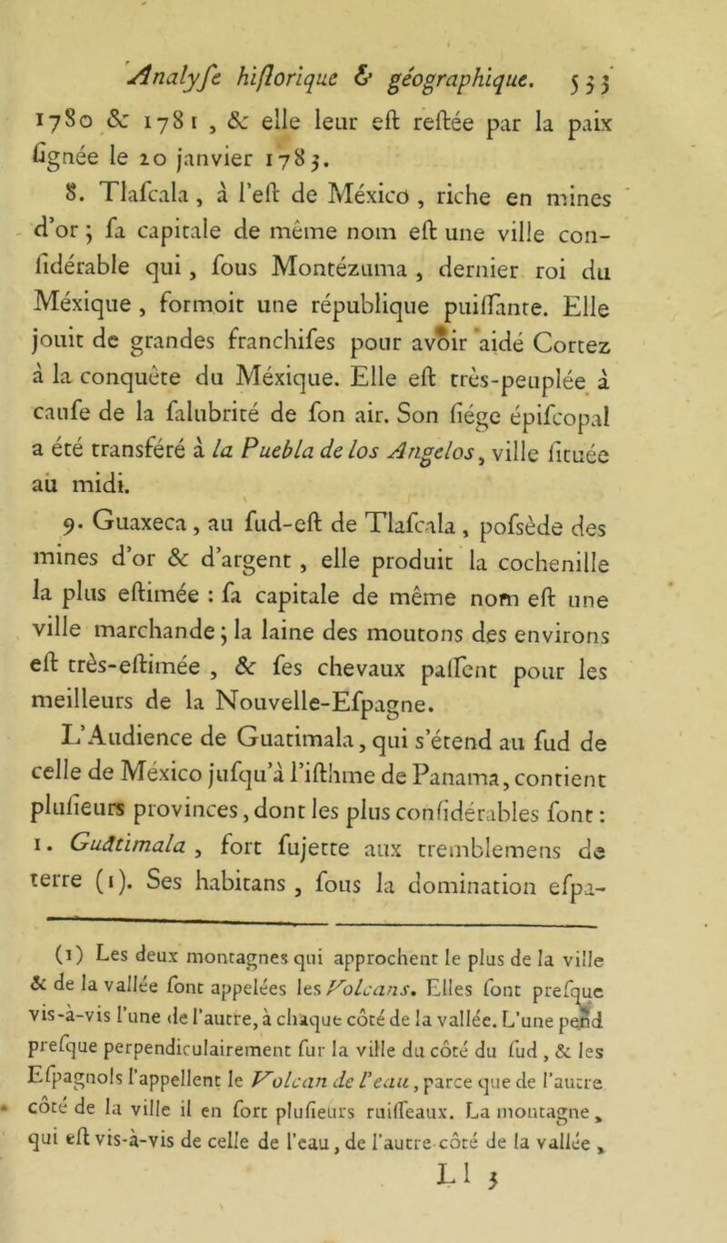 17S0 &: 1781 , elle leur eft reliée par la paix Cgnée le lo janvier 1783. S. Tlafcala, à l’ell de Mexico , riche en mines - d’or ; fa capitale de même nom eft une ville con- fidérable qui, fous Montézuma , dernier roi du Méxique, formoit une république puiftante. Elle jouit de grandes franchifes pour av^ir aidé Cortez à la conquête du Méxique. Elle eft très-peuplée à canfe de la falubrité de fon air. Son liège épifcopal a été transféré à la Puebla delos Angelos^ ville fituée ail midi. V 9. Guaxeca , au fud-eft de Tlafcala , pofsède des mines d’or & d’argent , elle produit la cochenille la plus eftimée : fa capitale de même nom eft une ville marchande ; la laine des moutons des environs eft très-eftimée , &c fes chevaux palfcnt pour les meilleurs de la Nouvelle-Efpagne. L’Audience de Guatimala, qui s’étend au fud de celle de México jufqu’à l’ifthme de Panama, contient plulieurs provinces, dont les plus conlidérables font : I. Guatimala, fort fujette aux tremblemens de terre ( 1 ). Ses habitans , fous la domination efpa- (i) Les deux montagnes qui approchent le plus de la ville & de la vallée font appelées Volcans. Elles font prefquc vis-à-vis l’une de l’autre, à chaque côté de la vallée. L’une pejnd prefque perpendiculairement fur la ville du côté du fud , & les Efpagnols l’appellent le Volcan de l’eau, parce que de l’autre cote de la ville il en fort plufieurs ruilfeaux, Lamontagne» qui eft vis-à-vis de celle de l’eau, de l’autre côté de la vallée ,