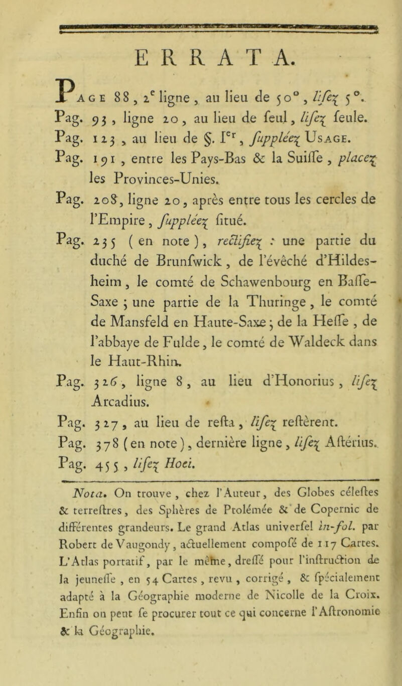 ERRATA. P AGE 88,2*^ ligne , au lieu de 50“, üfc-:^ 5 Pag. 93 , ligne 20, au lieu de feul, feule. Pag. 123 , au lieu de §. fupplée^XJ s âge. Pag. 191 , entre les Pays-Bas & la SuilTe , place:^ les Provinces-Unies. Pag. 2g8^, 2.0 5 après entre tous les cercles de l’Empire, fupplée-;^ fitué. Pag. 235 ( en note ), rthifie-:^ : une partie du duché de Brunfwick, de l’évêché d’Hildes- heim, le comté de Schawenbourg en Baffe- Saxe ; une partie de la Thuringe , le comté • de Mansfeld en Haute-Saxe 3 de la Helfe , de l’abhaye de Fulde, le comté de Waldeck dans le Haut-Rhiru Pag. 3z(>, ligne 8, au lieu d’Honorius, lift\ Arcadius. Pag. 327, au lieu de refta, life^ reftèrent. Pag. 378 (en note) 5 dernière ligne , Aftérius., 45 5 5 Nota» On trouve, chez l’Auteur, des Globes cëlefles & terreftres, des Sphères de Ptolémëe &'de Copernic de différentes grandeurs. Le grand Atlas univerfel in-fol. par Robert deVaugondy, aéluellement compofé de 117 Cartes. L’Atlas portatif, par le mêtne,drefré pour l’inflruéfion de la jeunelTe , en 54 Cartes , revu , corrigé , & fp'icialement adapté à la Géographie moderne de Nicolle de la Croix. Enfin on peut fe procurer tout ce <^ui concerne l’Aflronomie 5c la Géographie.