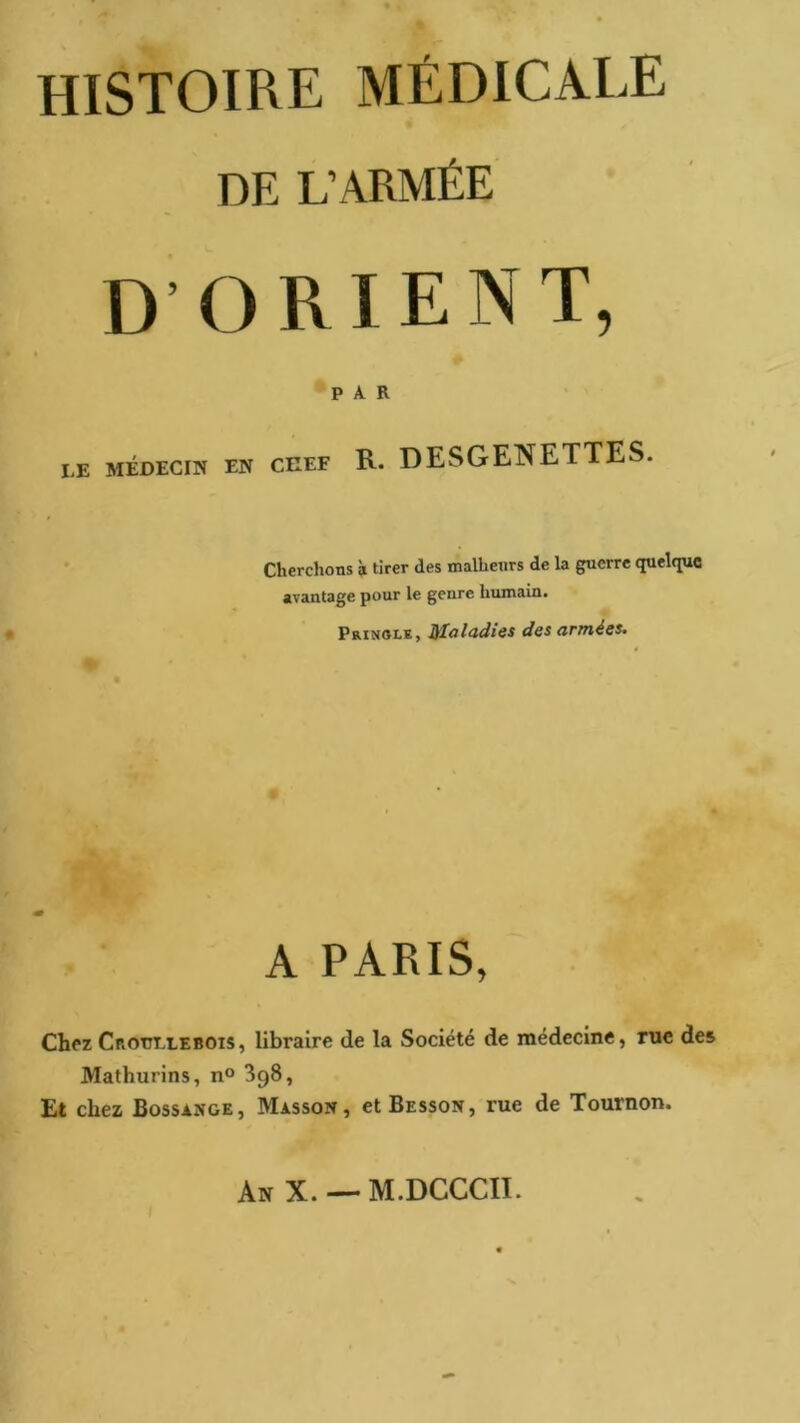 HISTOIRE MÉDICALE DE L’ARMÉE D’ORIENT, PAR LE MÉDECIN EN CHEF R. DESGENETTES. Cherchons à tirer des malheurs de la guerre quelque avantage pour le genre humain. Prinole, Maladies des armées. A PARIS, Chez Crottliebois, libraire de la Société de médecine, me des Mathurins, n® SgS, Et chez Bossange, Masson, et Besson, rue de Tournon. An X. — M.DGCCII.