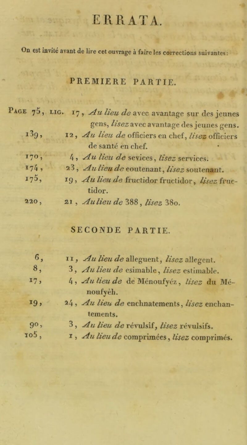 ERRATA. Od est Invite avant de lire cet ouvrage à faire les corrections suivantes: PREMIERE PARTIE. Page 75, Eio. 17 , heu de avec avantage sur des jeunes gens, lisez avec avantage des jeunes gens. 12, Au lieu de officiers en chef, lisez officiers de santé en chef. 170, Au lieu de sevices, lisez services. 174, 23 , Au lieu de contenant, lisez soutenant. 175, 19» fructidor fructidor, lisez ïvwç.- tidor. 220, 21 , Au lieu de 388, lisez 38o. » SECONDE PARTIE. Il, Au lieu de allèguent, lisez allègent. S, 3 , Au lieu de csimable, lisez estimable. 4 , Au lieu de de Ménoufyéz, lisez du Mé- noufyèh. 19» 24 , Au lieu de enchnatements, lisez enchan- tements. 90, 3, Au lieu de révulsif, lisez révulsifs. M 0 ï , Au lieu de comprimées, lisez comprimés.