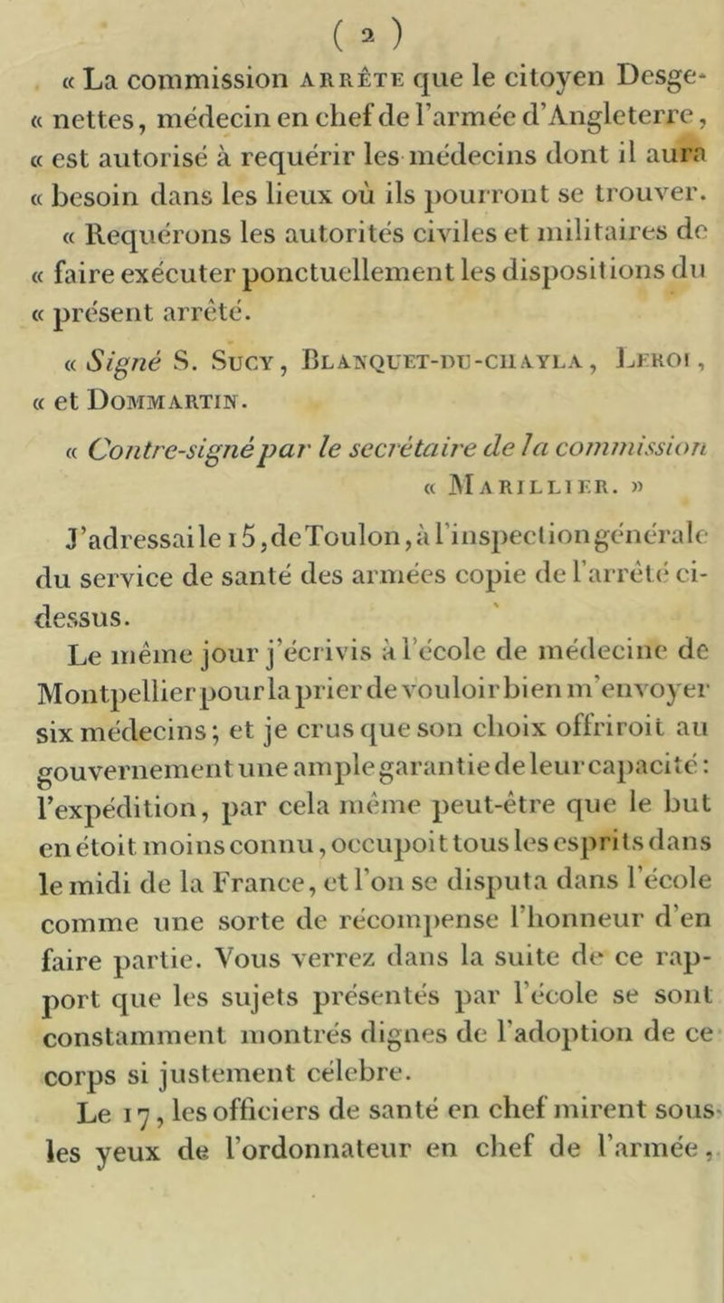 (c La commission arrête que le citoyen Desge* « nettes, médecin en chef de Farmëe d’Angleterre, « est autorisé à requérir les médecins dont il aura « besoin dans les lieux où ils pour ront se ti’ouver. « Requérons les autorités eiviles et militaires de « faire exéeuter ponctuellement les dispositions du « présent arrêté. <.<. Signé S. SucY, Blaxquet-dc-ciiayla , J^froi , « et Dommartin. « Contresigné par le secrétaire delà coinitiission « Marillier. » J’adressai le 15 ,deXoulon ,à rinspecliongénérale du service de santé des armées copie de l’arrett* ci- dessus. Le même jour j’écrivis à l’école de médecine de Montpellier pour la prier de vouloir bien m’envoyer six médecins ; et je crus que son choix offriroit au gouvernement une ample garantie de leur cajracité : l’expédition, par cela même peut-être que le but en étoit moins connu, occupoi t tous les esprits dans le midi de la France, et l’on se disputa dans l’école comme une sorte de récompense l’honneur d’en faire partie. Vous verrez dans la suite de ce rap- port que les sujets présentés par l’école se sont constamment montrés dignes de l’adoption de ce corps si justement célébré. Le 17, les officiers de santé en chef mirent sous les yeux de l’ordonnateur en chef de l’armée,.