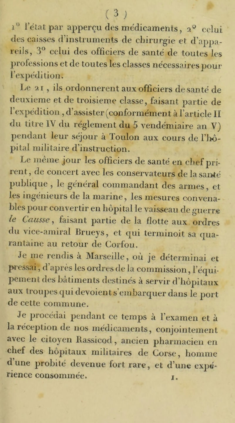 letatpar apperçu des médicaments, 2® celui des caisses d’instruments de chirurgie et d’appa- reils, 3® celui des officiers de santé de toutes les professions et de toutes les classes nécessaires })our l’expédition. Le 21 , ils ordonnèrent aux officiers de santé de deuxieme et de troisième classe, faisant partie de l’expédition , d’assister (conformément à l’article II du titre IV du réglement du 5 vendémiaire an V) pendant leur séjour à Toulon aux cours de ri>o- pital militaire d’instruction. Le meme jour les officiers de santé en chef pri- rent, de concert avec les conservateurs de lasaiirfé publique , le général commandant des armes, et les ingénieurs de la marine, les mesures convena- l)les pour convertir en hôpital le vaisseau de guerre le CyG,iisse, faisant partie de la flotte aux ordres du vice-amiral lîrueys, et qui terminoit sa qua- rantaine au retour de Corfou. Je me rendis a Marseille, ou je déterminai et iwessai, d après les ordres de la commission, l’équi- pement des bâtiments destinés à servir d’hôpitaux aux troupes qui dévoient s’embarquer dans le port de cette commune. Je procédai pendant ce temps à l’examen et à la réception de nos médicaments, conjointement avec le citoyen Kassicod, ancien pharmacien en chef des hôpitaux militaires de Corse, homme dune probité devenue fort rare, et d’une expé- rience consommée. i.