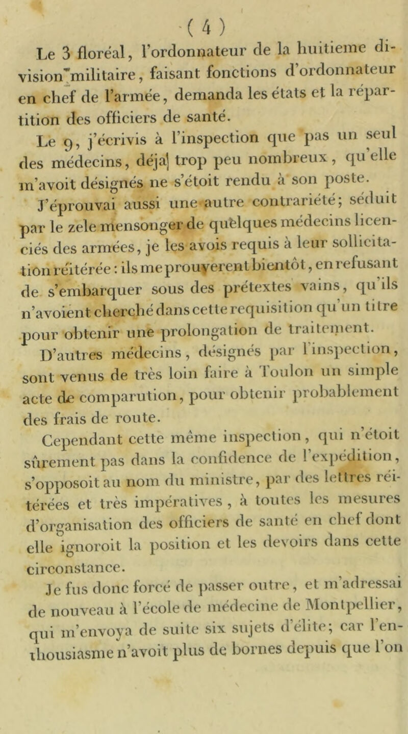 -(4) Le 3 floréal, l’ordonnateur de la huitième di- vision’militaire, faisant fonctions d’ordonnateur en chef de l’armée, demanda les états et la répar- tition des officiers de santé. Le 9, j’écrivis à l’inspection que pas un seul des médecins, déjà] trop peu nombreux, quelle m’avoit désignés ne s’étoit rendu à son poste. J’éprouvai aussi une-autre contrariété; séduit par le zele mensonger de quelques médecins licen- ciés des armées, je les avois requis a leur sollicita- tion réitérée : ils me prouvèrent hiejitôt, en refusant de s’embarquer sous des prétextes vains, qu’ils n’avoient cherché dans cette réquisition qu’un titre •pour obtenir une prolongation de iraitenient. D’autres médecins, désignés par rinspeetion, sont venus de très loin faire à 1 oulon un simple acte ck comparution, pour obtenir probablement des frais de route. Cependant cette meme inspection, qui n’étoit sûrement pas dans la confidence de l’expédition, s’opposoit au nom du ministre, par des lettres réi- térées et très impératives , à toutes les mesures d’organisation des officiers de santé en chef dont elle igiioroit la position et les devoirs dans cette circonstance. Je fus donc forcé de ]iasser outre, et m’adressai de nouveau à l’école de médecine de Montpellier, qui m’envoya de suite six sujets d’élite; car l’en- ibousiasme n’avoit plus de bornes depuis que l’on
