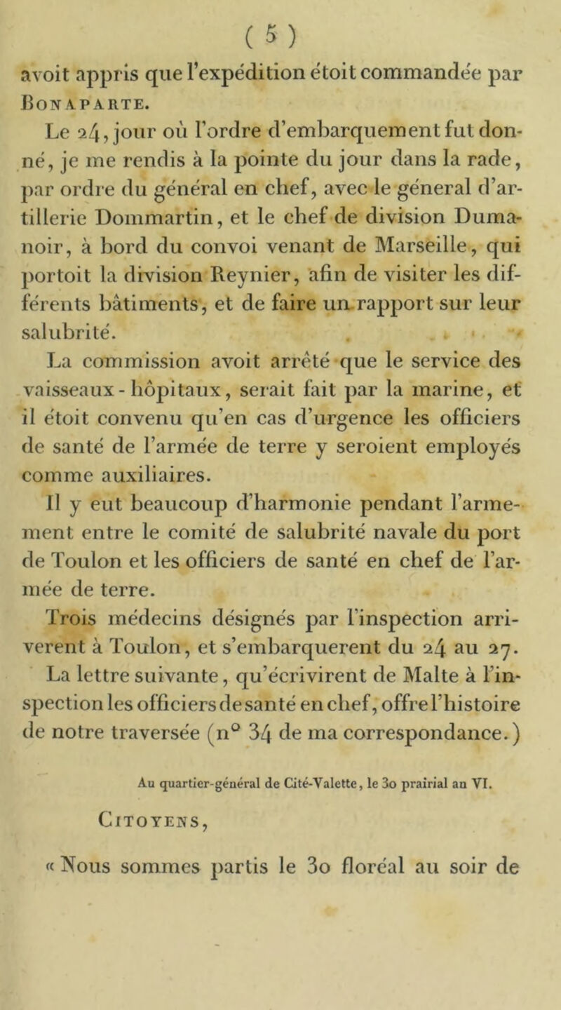 avoit appris que l’expédition ëtoit commandée par Bonaparte. Le 24, jour où Tordre d’embarquement fut don- né, je me rendis à la pointe du jour dans la rade, par ordre du général en chef, avec le général d’ar- tillerie Dommartin, et le chef de division Duma- noir, à bord du convoi venant de Marseille, qui portoit la division Reynier, afin de visiter les dif- férents bâtiments, et de faire un-rapport sur leur salubrité. . • La commission avoit arreté*que le service des vaisseaux-hôpitaux, serait fait par la marine, et il étoit convenu qu’en cas d’urgence les officiers de santé de l’armée de terre y seroient employés comme auxiliaires. 11 y eut beaucoup d’harmonie pendant l’arme- ment entre le comité de salubrité navale du port de Toulon et les officiers de santé en chef de l’ar- mée de terre. Trois médecins désignés par l’inspection arri- vèrent à Toulon, et s’embarquèrent du 24 au 27. La lettre suivante, qu’écrivirent de Malte à Tin- spection les officiers de santé en chef, offre l’histoire de notre traversée (n*^ 34 ùe ma correspondance.) Au quartier-général de Cité-Valette, le 3o prairial an VI. Citoyens, « Nous sommes partis le 3o floréal au soir de