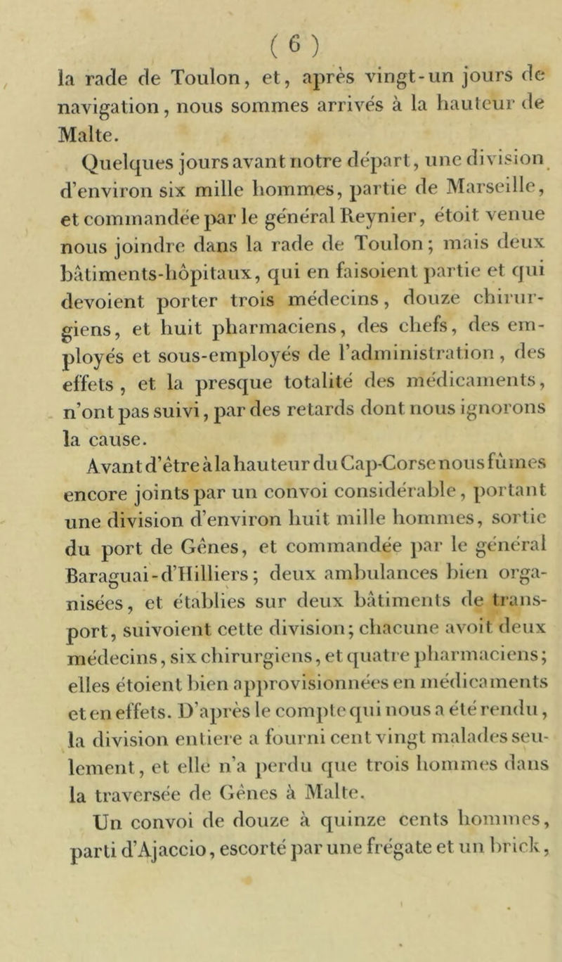 la rade de Toulon, et, après vingt-un jours de navigation, nous sommes arrives à la hauteur de Malte. Quelques jours avant notre départ, une division d’environ six mille hommes, partie de Marseille, et commandée j>ar le général Reynier, étoit venue nous joindre dans la rade de Toulon ; mais deux batiments-hôpitaux, qui en faisoient partie et qui dévoient porter trois médecins, douze chirur- giens, et huit pharmaciens, des chefs, des em- ployés et sous-employés de l’administration, des effets, et la presque totalité des médicaments, . n’ont pas suivi, par des retards dont nous ignorons la cause. Avant d’étre àla hauteur du Cap-Corse nous fii mes encore joints par un convoi considérable, portant une division d’environ huit mille hommes, sortie du port de Gènes, et commandée jiar le général Baracuai-d’IIilliers ; deux ambulances bien orga- nisées, et établies sur deux batiments de trans- port, suivoient cette division; chacune avoit deux médecins, six chirurgiens, et quatre pharmaciens ; elles étoient hien approvisionnées en médicaments et en effets. D’après le compte qui nous a été rendu, la division entière a fourni cent vingt malades seu- lement, et elle n’a perdu que trois hommes dans la traversée de Gènes à Malte. Un convoi de douze à quinze cents hommes, parti d’Ajaccio, escorté par une frégate et un brick,