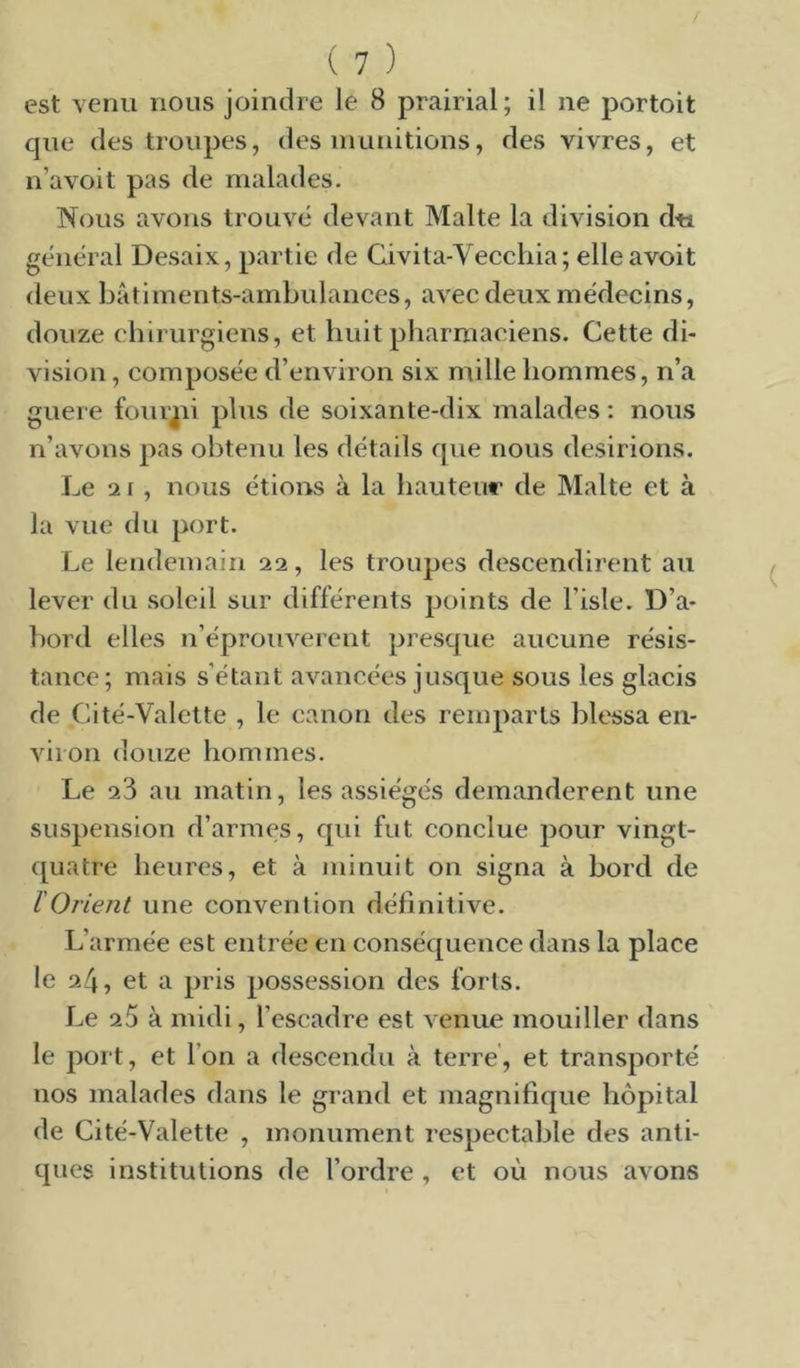 est venu nous joindre le 8 prairial; il ne portoit que des troupes, des inunitions, des vivres, et n’avoit pas de malades. Nous avons trouvé devant Malte la division dti général Desaix, partie de Givita-Vecchia; elleavoit deux bâtiments-ambulances, avec deux médecins, douze chirurgiens, et huit pharmaciens. Cette di- vision , composée d’environ six mille hommes, n’a guere four^ii plus de soixante-dix malades ; nous n’avons pas obtenu les détails que nous desirions. Le 2 1, nous étioirs à la hauteur de Malte et à la vue du port. Le lendemain 22, les troupes descendirent au lever du soleil sur différents points de l’isle. D’a- bord elles n’éprouverent presque aucune résis- tance; mais s’étant avancées jusque sous les glacis de Cité-Valelte , le canon des remparts blessa en- viron douze hommes. Le 23 au matin, les assiégés demandèrent une suspension d’armes, qui fut conclue pour vingt- quatre heures, et à minuit on signa à bord de l'Orient une convention définitive. L’armée est entrée en conséquence dans la place le 24, et a pris possession des forts. Le 25 à midi, l’escadre est venue mouiller dans le port, et l’on a descendu à terre, et transporté nos malades dans le grand et magnifique hôpital de Cité-Valette , monument respectable des anti- ques institutions de l’ordre , et où nous avons