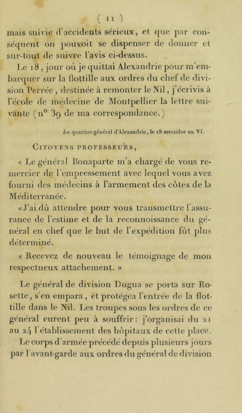 ( '■ ■) mais suivie d’accidents sérieux, et que par con- séquent on pouvoit se dispenser de donner et sur-tout de suivre l’avis ci-dessus. I.e 18, jour où je quittai Alexandrie pour m’em- ])arquer sur la flottille aux ordres du chef de divi- sion Terrée , destinée à remonter le Nil, j’écrivis à l’école de médecine de Montpellier la lettre sui- vante (n^ 3q de ma correspondance.) Au quartier-général d’Alexandrie, le i8 messidor au VI. Citoyens professeurs, « Le général Bonaparte m’a chargé de vous re- mercier de l’empressement avec lequel vous avez fourni des médecins à l’armement des côtes de la Méditerranée. «J’ai du attendre pour vous transmettre l’assu- rance de l’estime et de la reconnoissance du gé- néral en chef que le but de l’expédition fut plus déterminé. « Recevez de nouveau le témoignage de mon respectueux attachement. » I.e général de division Dugua se jiorta sur Ro- sette, s’en empara, et protégea l’entrée de la flot- tille dans le Nil. Les troupes sous les ordres de ce général eurent peu à souffrir: j’organisai du 21 au 24 rétablissement des hôpitaux de cette place. Le corps d’armée précédé depuis plusieurs jours par l’avant-garde aux ordres du général de division