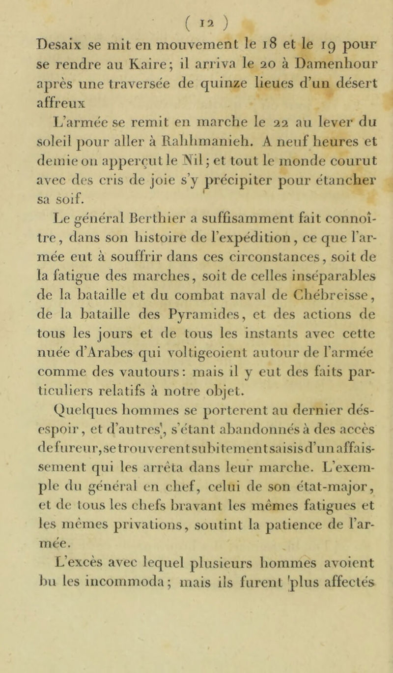 ( ) Desaix se mit en mouvement le 18 et le 19 pour se rendre au Kaire; il arriva le 20 à Damenhour après une traversée de quinze lieues d’un désert affreux L’armée se remit en marche le 22 au lever du soleil j)our aller à Rahhmanieh. A neuf heures et demie on appereut le Nil ; et tout le monde courut avec des cris de joie s’y précipiter pour étancher sa soif. Le général Berthier a suffisamment fait connoî- Ire, dans son histoire de l’expédition, ce que l’ar- mée eut à souffrir dans ces circonstances, soit de la fatigue des marches, soit de celles inséparables de la bataille et du combat naval de Chébreisse, de la bataille des Pyramides, et des actions de tous les jours et de tous les instants avec cette nuée d’Arabes qui voltigeoient autour de l’armée comme des vautours: mais il y eut des faits par- ticuliers relatifs à notre objet. Quelques hommes se portèrent au dernier dés- espoir, et d’autres', s’étant abandonnés à des accès de fureur, se trou verentsubitementsaisisd’un affais- sement qui les arrêta dans leur marche. L’exem- ple du général en chef, celui de son état-major, et de Ions les chefs bravant les mêmes fatigues et les mêmes privations, soutint la patience de l’ar- mée. L’excès avec lequel plusieurs hommes avoient bu les incommoda ; mais ils furent 'plus affectés