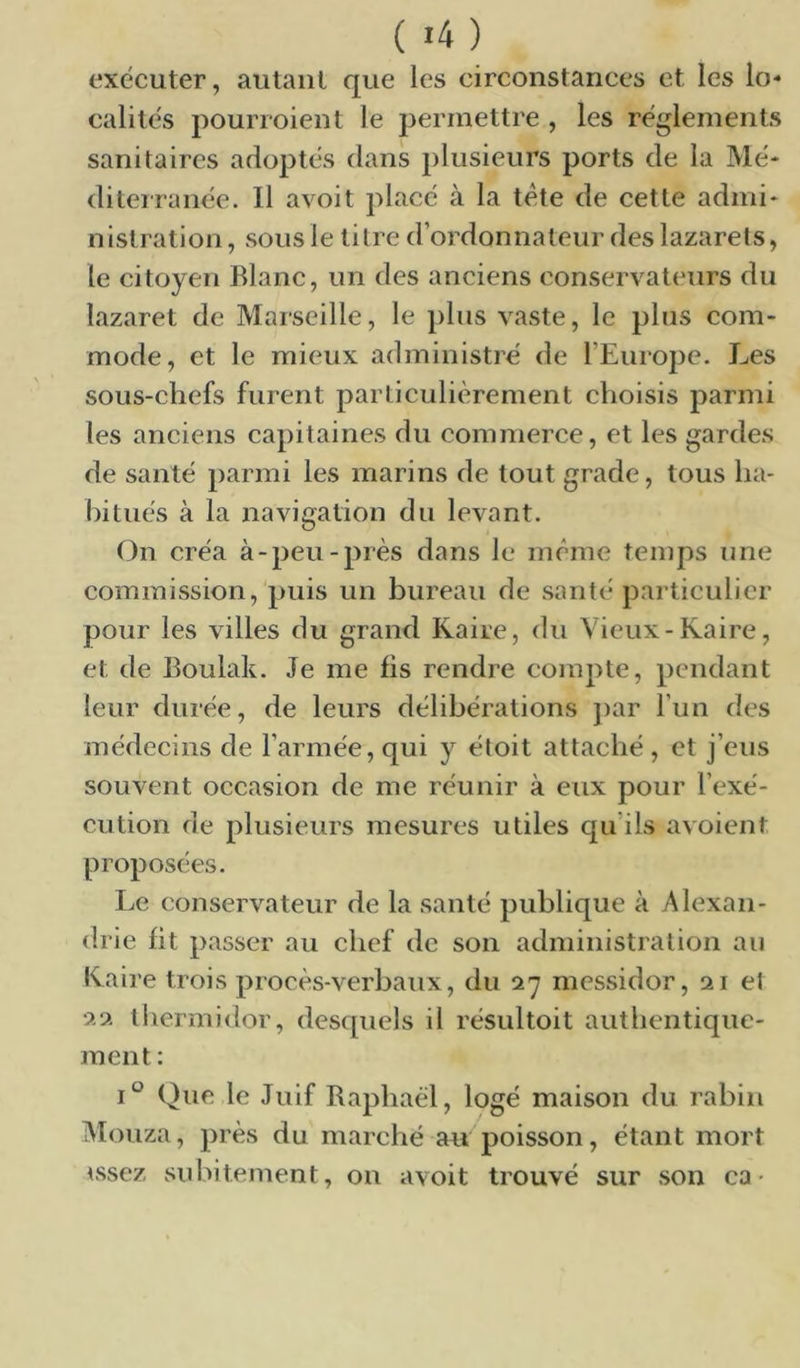 ( «4 ) exécuter, autant que les circonstances et les lo- calités pourroient le permettre , les réglements sanitaires adoptés dans plusieurs ports de la Mé- diterranée. Il avoit placé à la tête de cette admi- nistration, sous le titre d’ordonnateur des lazarets, le citoyen Blanc, un des anciens conservateurs du lazaret de Marseille, le plus vaste, le plus com- mode, et le mieux administré de l’Europe. Les sous-chefs furent particulièrement choisis parmi les anciens capitaines du commerce, et les gardes de santé parmi les marins de tout grade, tous ha- bitués à la navigation du levant. On créa à-peu-près dans le meme temps une commission, puis un bureau de santé particulier pour les villes du grand Kaire, du Vieux-Kaire, et de Boulak. Je me fis rendre compte, pendant leur durée, de leurs délibérations ])ar l’un des médecins de l’armée, qui y éloit attaché , et j’eus souvent occasion de me réunir à eux pour l’exé- cution de plusieurs mesures utiles qu’ils avoient proposées. Le conservateur de la santé publique à Alexan- drie fit passer au chef de son administration au Kaire trois procès-verbaux, du 27 messidor, 21 et lliermidor, desquels il résultoit authentique- ment : 1° Que le Juif Raphaël, logé maison du rabin Mouza, près du marché au poisson, étant mort essez subitement, on avoit trouvé sur .son ca •