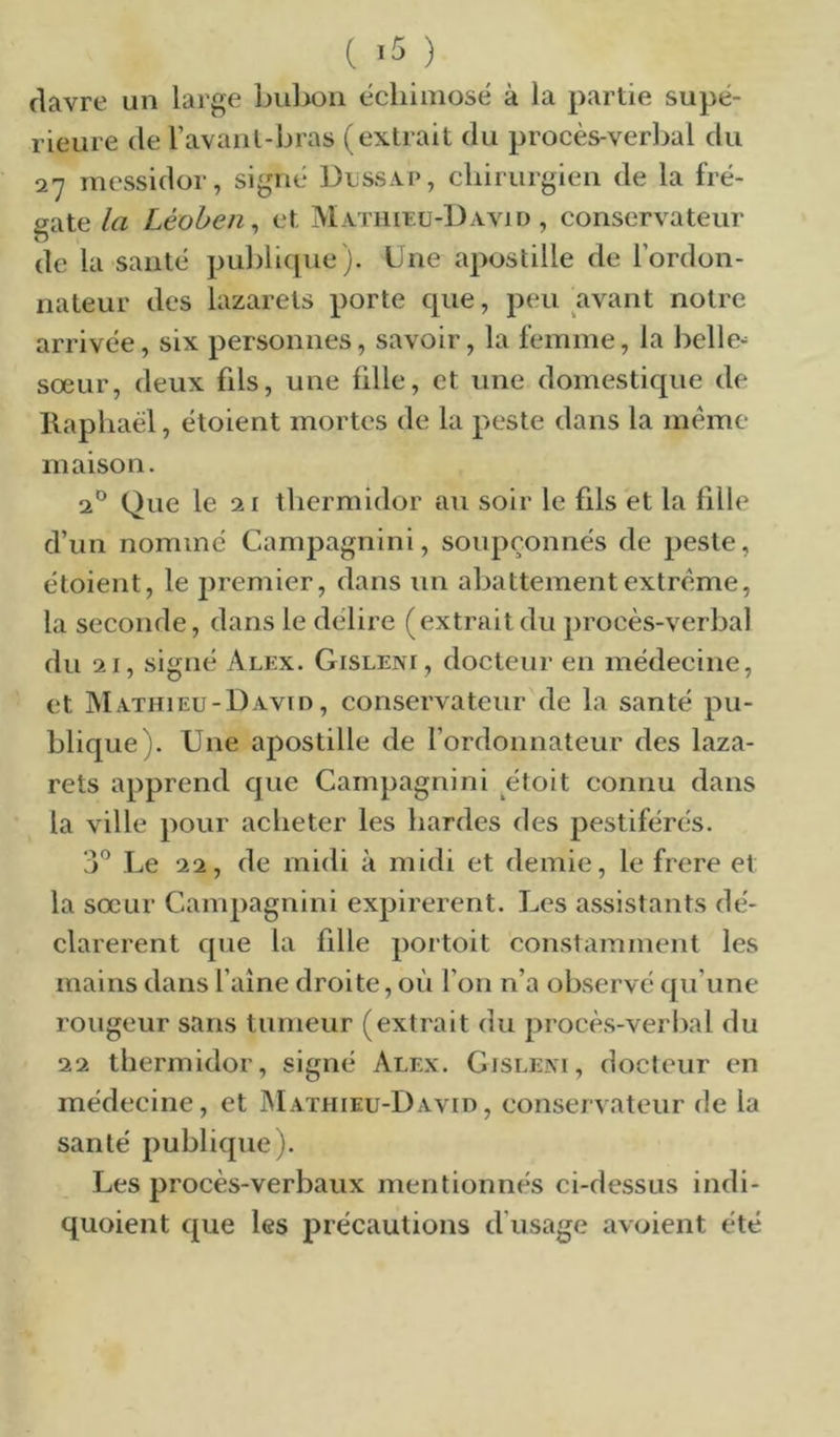 ( '5 ) flavre un large bul)on échimosé à la partie supé- rieure (le l’avanl-bras (extrait du procès-verbal du 27 messidor, signé Dijssap, cliirurgien de la fré- gate la Léoben^ et Mathieu-David, conservateur de la santé publicpie). Une apostille de l’ordon- nateur des lazarets porte que, peu avant notre arrivée, six personnes, savoir, la femme, la belle-' sœur, deux fils, une fille, et une domestique de Raphaël, étoient mortes de la peste dans la meme maison. 2^^ Que le 21 thermidor au soir le fils et la fille d’un nommé Campagnini, soupçonnés de peste, étoient, le premier, dans un abattement extrême, la seconde, dans le délire (extrait du procès-verbal du 21, signé Alex. Gisleni, docteur en médecine, et IVIathieu-David , conservateur de la santé pu- blique). Une apostille de l’ordonnateur des laza- rets apprend que Campagnini étoit connu dans la ville pour acheter les hardes des pestiférés. 3” Le 22, de midi à midi et demie, le frere et la sœur Campagnini expirerent. Les assistants dé- clarèrent que la fille portoit constamment les mains dans faîne droite, où l’on n’a observé ([u’une rougeur sans tumeur (extrait du prociVverbal du 22 thermidor, signé Alex. Gislem, docteur en médecine, et Mathieu-David, conservateur de la santé publique). Les procès-verbaux mentionnés ci-dessus indi- quoient que les précautions d’usage avoient été