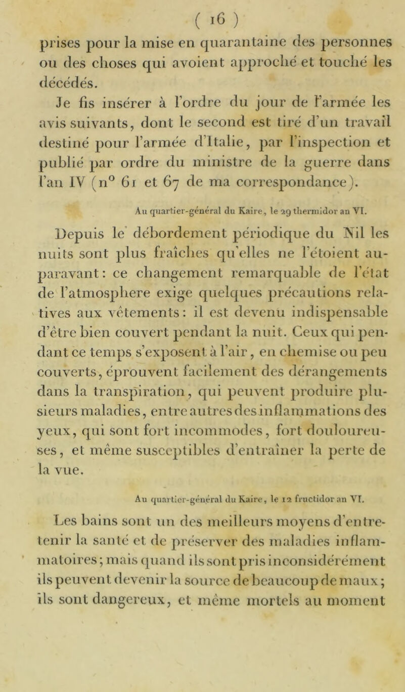 prises pour la mise en quarantaine des personnes ou des choses qui avoient approché et touché les décédés. Je fis insérer à l’ordre du jour de l’armée les avis suivants, dont le second est tiré d’un travail destiné pour l’armée d’Italie, par l’inspection et publié par ordre du ministre de la guerre dans fan IV (n^^ 6i et 67 de ma correspondance}. Au quartier-général du Kaire, le 29 tliennidor an VI. Depuis le débordement périodique du INil les nuits sont plus fraîches qu’elles ne l’étoient au- paravant : ce changement remarquable de l’état de l’atmosphere exige quelques précautions rela- tives aux vctements: il est devenu indispensable d’être bien couvert pendant la nuit. Ceux qui pen- dant ce temps s’exposent à l’air, en chemise ou peu couverts, éprouvent facilement des dérangements dans la transpiration, qui peuvent produire plu- sieurs maladies, entre autres des inflammations des yeux, qui sont fort incommodes, fort douloureu- ses, et même susceptibles d’entraîner la perte de la vue. Au quartier-général du Kaire, le 12 fructidor an VI. Les bains sont un des meilleurs moyens d’entre- tenir la santé et de préserver des maladies inflain- ’ niatoires; mais quand ils sont pris inconsidérément ils peuvent devenir la source de beaucoup de maux ; ils sont dangereux, et même mortels au moment