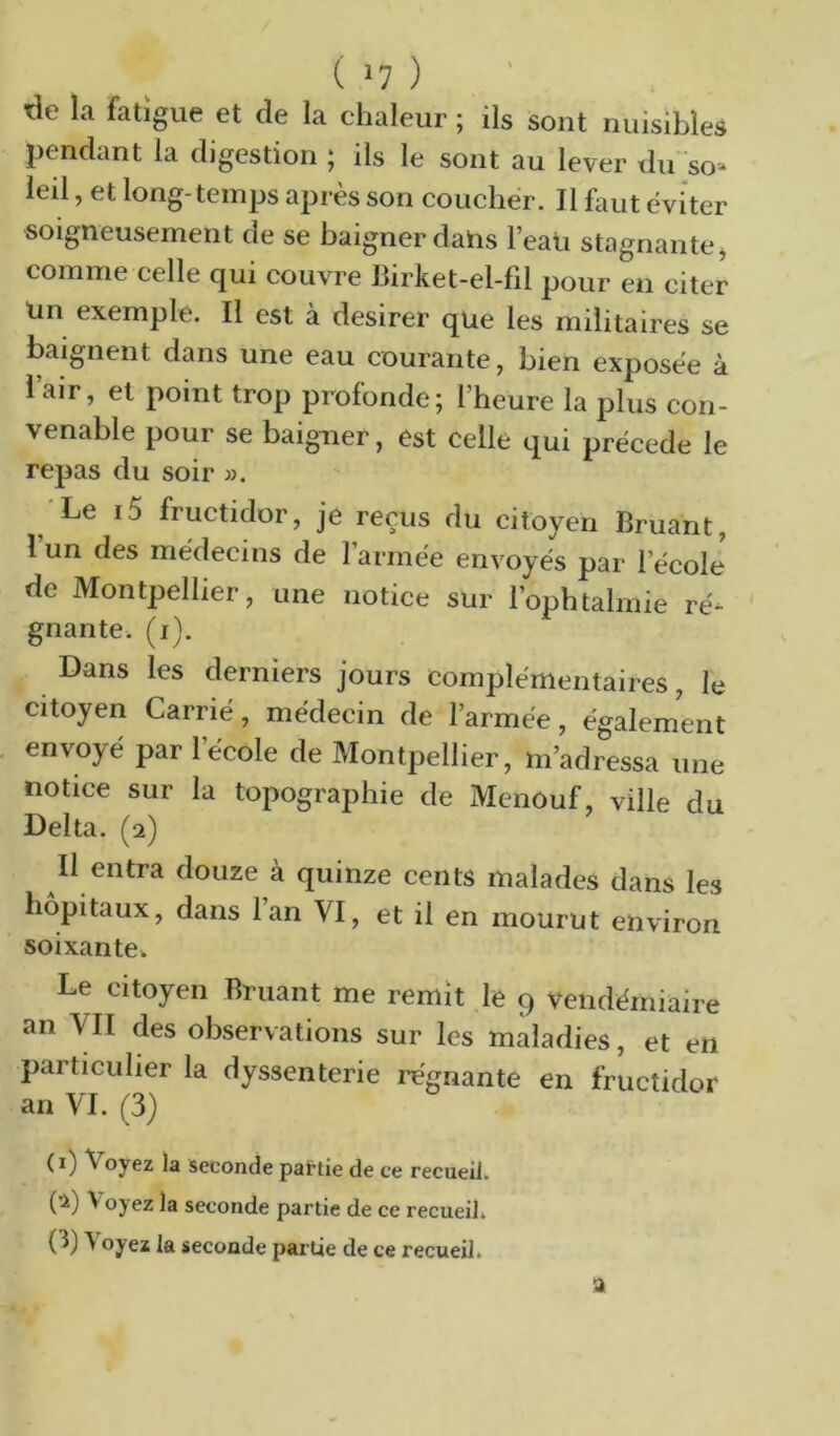 tle la fatigue et de la chaleur ; ils sont nuisibles pendant la digestion ; ils le sont au lever du 'so- leil, et long-temps après son coucher. Tl faut éviter soigneusement de se baigner dahs l’eau stagnante^ comme celle qui couvre Birket-el-fil pour en citer Un exemple. Il est à desirer que les militaires se baignent dans une eau courante, bien exposée à l’air, et point trop profonde; l’heure la plus con- venable pour se baigner, est celle qui précédé le repas du soir ». 'Le i5 fructidor, je reçus du citoyen Bruant, 1 un des médecins de l’armée envoyés par l’école de Montpellier, une notice sur l’ophtalmie ré- ' gnante. (i). Dans les derniers jours complémentaires, le citoyen Carrié, médecin de l’armée, également envoyé par l’école de Montpellier, m’adressa une notice sur la topographie de Menouf, ville du Delta. (2) Il entra douze à quinze cents malades dans les hôpitaux, dans lan VI, et il en mourut environ soixante» Le citoyen Bruant me remît le 9 vendémiaire an VII des observations sur les maladies, et en particulier la dyssenterie régnante en fructidor an VI. (3) (i) \ oyez )a seconde partie de ce recueil. (•i) Voyez la seconde partie de ce recueil» (3) Voyez la seconde partie de ce recueil. a