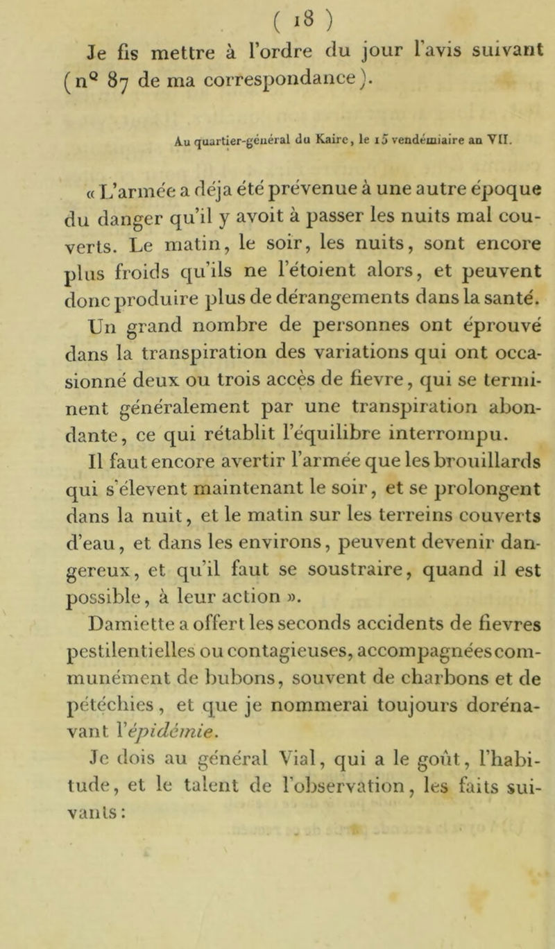 Je fis mettre à l’ordre du jour l’avis suivant (n® 87 de ma correspondance). A.U quartier-gcuéral du Kaire, le i5 vendémiaire an VII. « L’armee a déjà été prévenue à une autre époque du danger qu’il y avoit à passer les nuits mal cou- verts. Le matin, le soir, les nuits, sont encore plus froids qu’ils ne l’étoient alors, et peuvent donc produire plus de dérangements dans la santé. Un grand nombre de personnes ont éprouvé dans la transpiration des variations qui ont occa- sionné deux ou trois accès de fievre, qui se termi- nent généralement par une transpiration abon- dante, ce qui rétablit l’équilibre interrompu. Il faut encore avertir l’armée que les brouillards qui s’élèvent maintenant le soir, et se prolongent dans la nuit, et le matin sur les terreins couverts d’eau, et dans les environs, peuvent devenir dan- gereux, et qu’il faut se soustraire, quand il est possible, à leur action ». Damiette a offert les seconds accidents de fievres pestilentielles ou contagieuses, accompagnéescom- munément de bubons, souvent de charbons et de pétéchies, et que je nommerai toujours doréna- vant \'épidémie. Je dois au général Vial, qui a le goût, l’habi- tude, et le talent de l’observation, les faits sui- vants :
