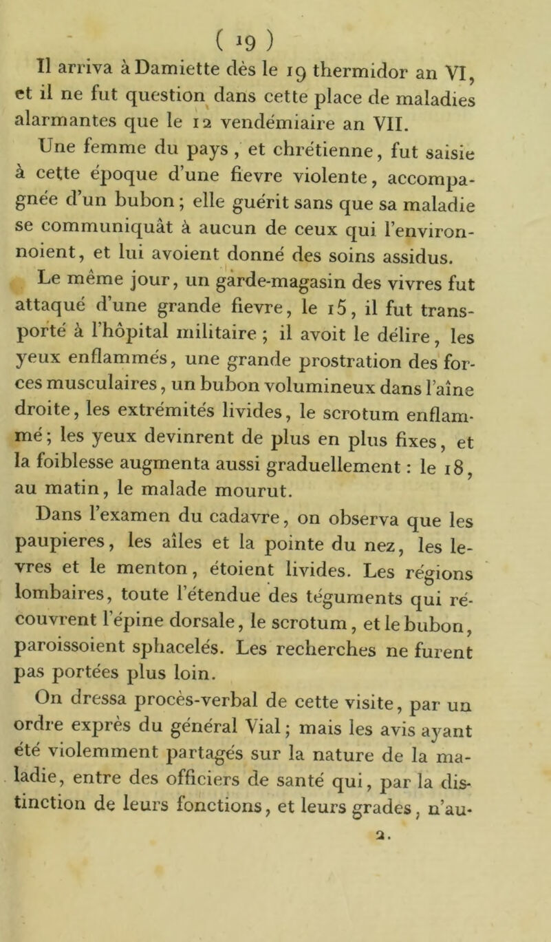 ( ^9 ) Il arriva à Damiette dès le 19 thermidor an VI, et il ne fut question dans cette place de maladies alarmantes que le 12 vendémiaire an VIL Une femme du pays, et chrétienne, fut saisie à cette époque d’une fievre violente, accompa- gnée d’un bubon ; elle guérit sans que sa maladie se communiquât à aucun de ceux qui l’environ- noient, et lui avoient donné des soins assidus. Le meme jour, un garde-magasin des vivres fut attaqué d’une grande fievre, le 15, il fut trans- porté à l’hôpital militaire ; il avoit le délire, les yeux enflammés, une grande prostration des for- ces musculaires, un bubon volumineux dans faîne droite, les extrémités livides, le scrotum enflam- mé ; les yeux devinrent de plus en plus fixes, et la foiblesse augmenta aussi graduellement : le 18, au matin, le malade mourut. Dans l’examen du cadavre, on observa que les paupières, les ailes et la pointe du nez, les lè- vres et le menton, étoient livides. Les régions lombaires, toute l’étendue des téguments qui ré- couvrent l’épine dorsale, le scrotum, et le bubon, paroissoient sphacelés. Les recherches ne furent pas portées plus loin. On dressa procès-verbal de cette visite, par un ordre exprès du général Vial ; mais les avis ayant été violemment partagés sur la nature de la ma- ladie, entre des officiers de santé qui, par la dis- tinction de leurs fonctions, et leurs grades, n’au-