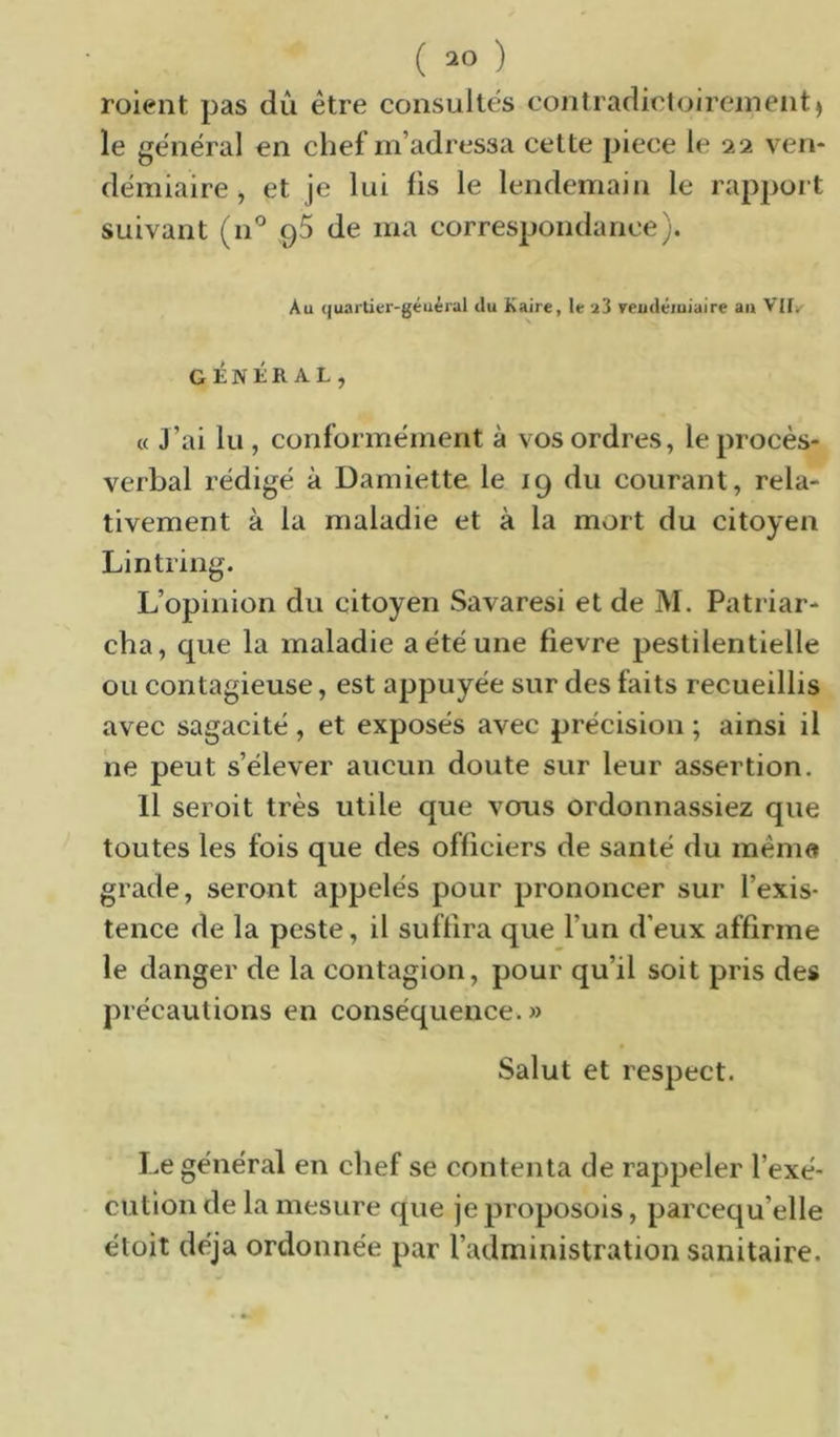 roient pas dû être consultes contradictoireineiit) le gênerai en chef m’adressa cette piece le 22 ven- démiaire , et je lui lis le lendemain le rappoit suivant (n*^ gS de ma correspondance). Au quartier-géuéral tlu Kaire, le a3 veudéiuiaire a» Vlly GÉNÉRAL, « J’ai lu , conformement à vos ordres, le procès- verbal rédigé à Damiette le 19 du courant, rela- tivement à la maladie et à la mort du citoyen Lintring. L’opinion du citoyen Savaresi et de M. Patriar- cha, que la maladie a été une fievre pestilentielle ou contagieuse, est appuyée sur des faits recueillis avec sagacité, et exposés avec précision ; ainsi il ne peut s’élever aucun doute sur leur assertion. Il seroit très utile que vous ordonnassiez que toutes les fois que des officiers de santé du mémo grade, seront appelés pour prononcer sur l’exis- tence de la peste, il suffira que l’un d’eux affirme le danger de la contagion, pour qu’il soit pris des précautions en conséquence.» Salut et respect. Le général en chef se contenta de rappeler l’exé- cution de la mesure que je proposois, parcequ’elle éloit déjà ordonnée par l’administration sanitaire.