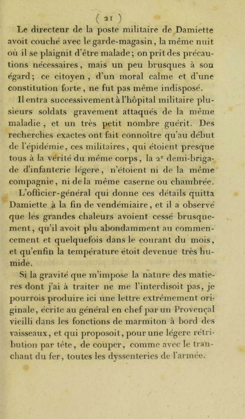 ( 31 ) Le directeur de la poste militaire de Damiette avoit couche avec le garde-magasin, la même nuit où il se plaignit d’être malade ; on prit des précau- tions nécessaires, mais un peu brusques à sou égard; ce citoyen, d’un moral calme et d’une constitution forte , ne fut pas même indisposé. Il entra successivement à l’hôpital militaire plu- sieurs soldats gravement attaqués de la même maladie , et un très petit nombre guérit. Des recherches exactes ont fait connoître qu’au début de l’épidémie, ces militaires, qui étoient presque tous à la vérité du même corps, la a® demi-briga- de d’infanterie légère, n’étoient ni de la même conq>agnie, ni de la même caserne ou chambrée. L’officier-général qui donne ces détails quitta Damiette à la fin de vendémiaire, et il a observé que les grandes chaleurs avoient cessé brusque- ment, qu’il avoit plu abondamment au commen- cement et quelquefois dans le courant du mois, et qu’enfin la température étoit devenue très hu- mide. Si la gravité que m’impose la nature des matiè- res dont j’ai à traiter ne me l’interdisoit pas, je pourrois produire ici une lettre extrêmement ori- ginale, écrite au général en chef parmi Provençal vieilli dans les fonctions de marmiton à bord des vaisseaux, et qui proposoit, pour une légère rétri- bution par tête, de couper, comme avec le tran- chant du fer, toutes les dyssenteries de rannée.