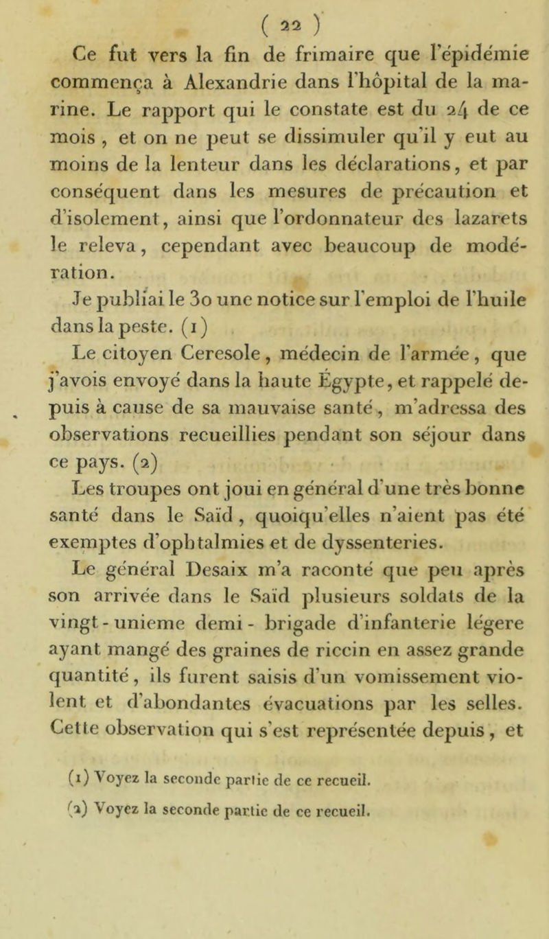 Ce fut vers la fin de frimaire que Tëpide'mie commença à Alexandrie dans l'hôpital de la ma- rine. Le rapport qui le constate est du 24 de ce mois , et on ne peut se dissimuler qu’il y eut au moins de la lenteur dans les déclarations, et par conséquent dans les mesures de précaution et d’isolement, ainsi que l’ordonnateur des lazarets le releva, cependant avec beaucoup de modé- ration. Je publiai le 3o une notice sur l’emploi de l’huile dans la peste, (i) Le citoyen Ceresole, médecin de l’armée, que j’avois envoyé dans la haute Égypte, et rappelé de- puis à cause de sa mauvaise santé, m’adressa des observations recueillies pendant son séjour dans ce pays. (2) Les troupes ont joui en général d’une très bonne santé dans le Saïd, quoiqu’elles n’aient pas été exeniptes d’ophtalmies et de dyssenteries. Le général Desaix m’a raconté que peu après son arrivée dans le Saïd plusieurs soldats de la vingt-unième demi - brigade d’infanterie légère ayant mangé des graines de riccin en assez grande quantité, ils furent saisis d’un vomissement vio- lent et d’abondantes évacuations par les selles. Cette observation qui s’est représentée depuis, et (i) Voyez la seconde partie de ce recueil.