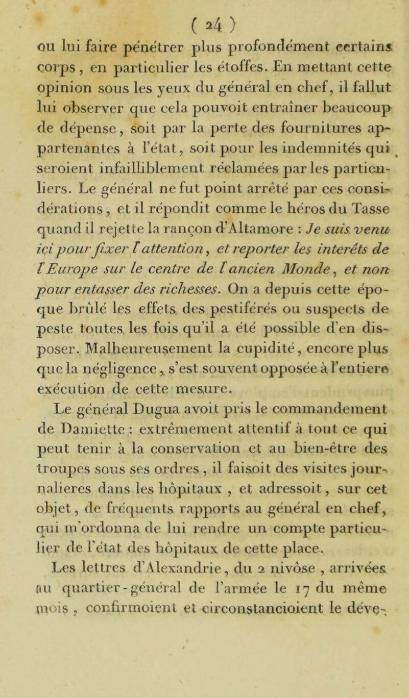( »4 ) OU lui faire pénétrer plus profondément certains corps , en particulier les étoffes. En mettant cette opinion sous les yeux du général en chef, il fallut lui observer que cela pouvoit entraîner beaucoup de dépense, soit par la perte des fournitures ap- partenantes à l’état, soit pour les indemnités qui ^ seroient infailliblement réclamées par les particu- liers. Le général ne fut point arreté par ces consi- dérations , et il répondit comme le héros du Tasse quand il rejette la rançon d’Altamore : Je suis venu içi pour fixer ï attention^ et reporter les interets de ïEurope sur le centre de lancien Monde, et non pour entasser des richesses. On a dejDuis cette épo- que brûlé les effets, des pestiférés ou suspects de peste toutes, les fois qu’il a été possible d’en dis- poser. Malheureusement la cupidité, encore plus que la négligence,. s’est souvent opposée à l’entiere exécution de cette mesure. Le général Dugua avoit pris le commandement de Damiette : extrêmement attentif à tout ce qui peut tenir à la conservation et au bien-être des troupes sous ses ordres , il faisoit des visites jour- nalières dans les hôpitaux , et adressoit, sur cet objet, de fréquents rapports au général en chef, qui m’ordonna de lui rendre un compte particu- lier de l'état des hôpitaux de cette place. Les lettres d’Alexandrie, du 2 nivôse , arrivées nu quartier-général de l’armée le 17 du même mois , confirmoient et circonstancioient le déve-