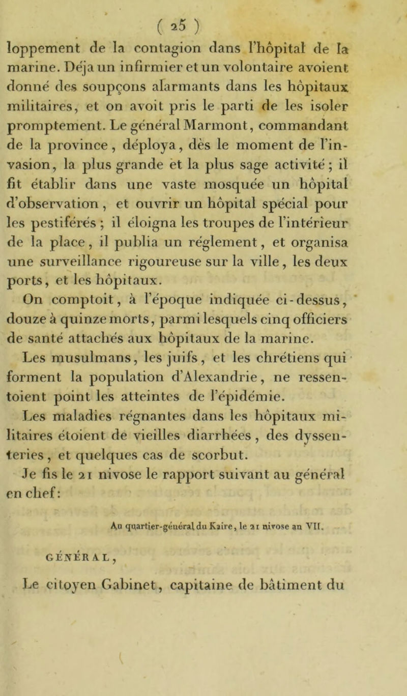 ( ^5 ) îoppement de la contagion dans l’hôpital de la marine. Déjà un infirmier et un volontaire avoient donné des soupçons alarmants dans les hôpitaux militaires, et on avoit pris le parti de les isoler promptement. Le général Marmont, commandant de la province, déploya, dès le moment de l’in- vasion, la plus grande èt la plus sage activité; il fit établir dans une vaste mosquée un hôpital d’observation , et ouvrir un hôpital spécial pour les pestiférés ; il éloigna les troupes de l’intérieur de la place, il publia un réglement, et organisa une surveillance rigoureuse sur la ville, les deux ports, et les hôpitaux. On comptoit, à l’époque indiquée ci-dessus, douze à quinze morts, parmi lesquels cinq officiers de santé attachés aux hôpitaux de la marine. Les musulmans, les juifs, et les chrétiens qui • forment la population d’Alexandrie, ne ressen- toient point les atteintes de l’épidémie. Les maladies régnantes dans les hôpitaux mi- litaires étoient de vieilles diarrhées, des dyssen- teries, et quelques cas de scorbut. Je fis le 21 nivôse le rapport suivant au général en chef: Au quartier-géuéraldu Kaire, le ai nirose an Vil. GÉNÉRAL, Le citoyen Cabinet, capitaine de bâtiment du