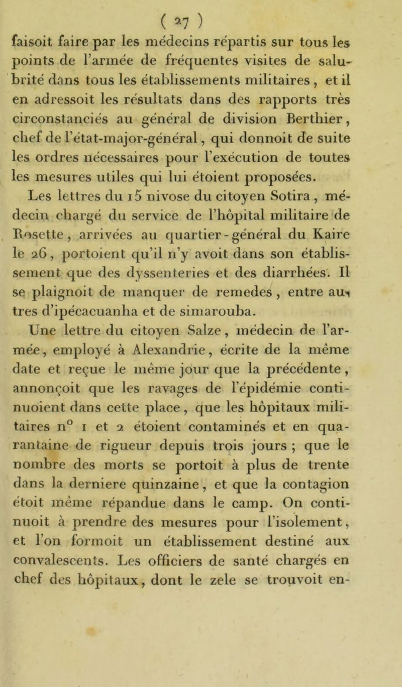 faisoit faire par les médecins répartis sur tous les points de l’armée de fréquentes visites de salu- brité dans tous les établissements militaires , et il en adressoit les résultats dans des rapports très circonstanciés au général de division Bertliier, chef de l’état-major-général, qui donnoit de suite les ordres nécessaires pour l’exécution de toutes les mesures utiles qui lui étoient proposées. Les lettres du i5 nivôse du citoyen Sotira , mé- decin chargé du service de l’hôpital militaire de Rosette, arrivées au quartier-général du Kaire le 26, portoient qu’il n’y avoit dans son établis- sement que des dyssenteries et des diarrhées. Il se plaignoit de manquer de remedes , entre au’^ très d’ipécacuanha et de siniarouba. Une lettre du citoyen Saize, médecin de l’ar- mée , employé à Alexandrie, écrite de la meme date et reçue le même jour que la précédente, annonçoit que les ravages de l’épidémie conti- nuoient dans cette place, que les hôpitaux mili- taires n*^ I et 2 étoient contaminés et en qua- rantaine de rigueur depuis trois jours ; que le nombre des morts se portoit à plus de trente dans la derniere quinzaine, et que la contagion étoit meme répandue dans le camp. On conti- nuoit à prendre des mesures pour l’isolement, et l’on formoit un établissement destiné aux convalescents. Les officiers de santé chargés en chef des hôpitaux, dont le zele se trouvoit en-