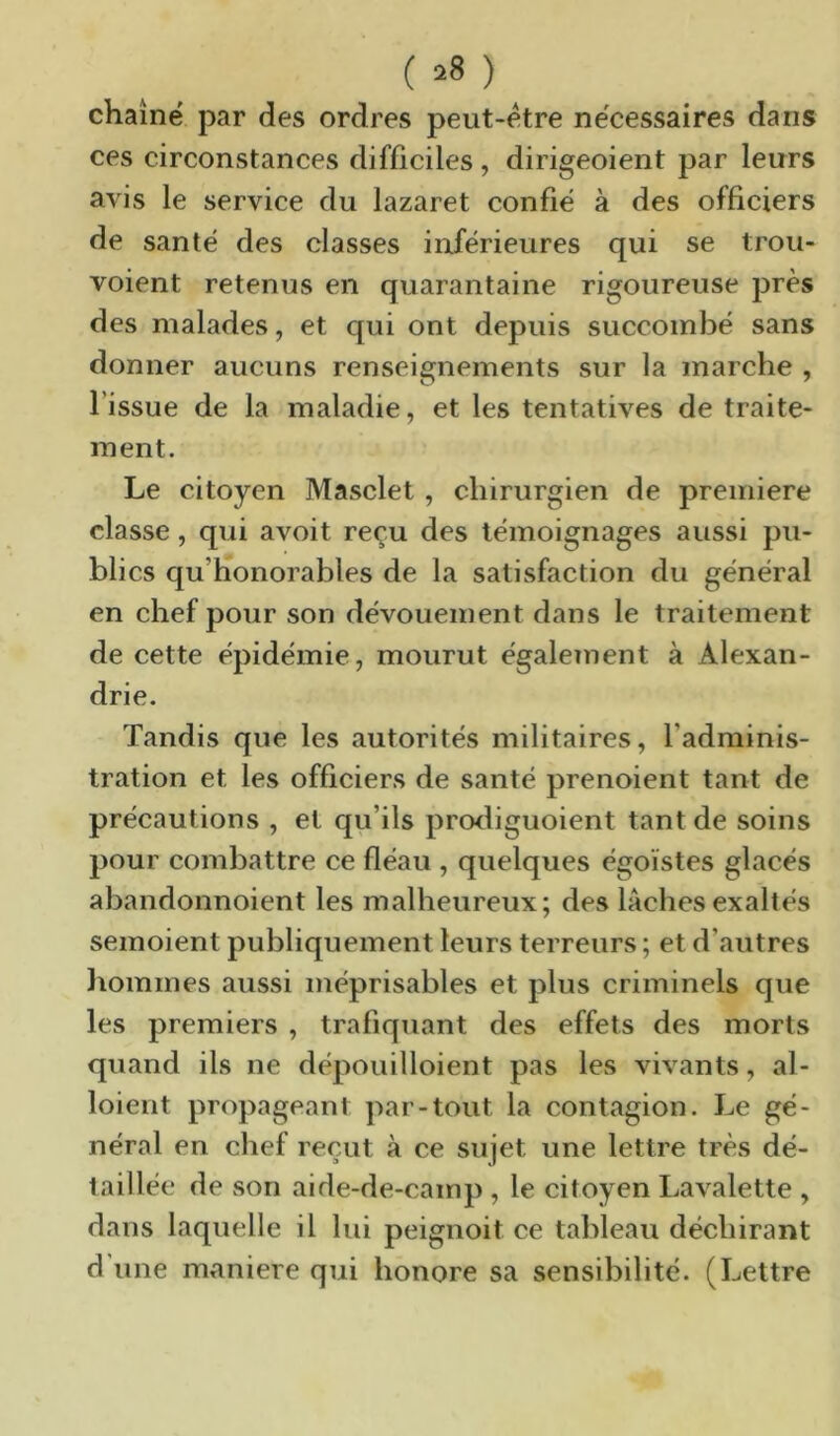 (^8) chaîne par des ordres peut-etre necessaires dans ces circonstances difficiles, dirigeoient par leurs avis le service du lazaret confié à des officiers de santé des classes inférieures qui se trou- voient retenus en quarantaine rigoureuse près des malades, et qui ont depuis succombé sans donner aucuns renseignements sur la marche , l’issue de la maladie, et les tentatives de traite- ment. Le citoyen Masclet, chirurgien de première classe, qui avoit reçu des témoignages aussi pu- blics qu’honorables de la satisfaction du général en chef pour son dévouement dans le traitement de cette épidémie, mourut également à Alexan- drie. Tandis que les autorités militaires, l’adminis- tration et les officiers de santé prenoient tant de précautions , et qu’ils prcxliguoient tant de soins pour combattre ce fléau , quelques égoïstes glacés abandonnoient les malheureux; des lâches exaltés semoient publiquement leurs terreurs ; et d’autres hommes aussi méprisables et plus criminels que les premiers , trafiquant des effets des morts quand ils ne dépouilloient pas les vivants, al- loient propageant par-tout la contagion. Le gé- néral en chef reçut à ce sujet une lettre très dé- taillée de son aide-de-cainp , le citoyen Lavalette , dans laquelle il lui peignoit ce tableau déchirant d une m»aniere qui honore sa sensibilité. (Lettre